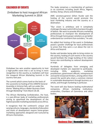 CALENDER OF EVENTS
Zimbabwe to host inaugural African
Marketing Summit in 2014

The body comprises a membership of partners
in six countries including South Africa, Nigeria,
Zambia, Kenya, Ghana and Zimbabwe.
AMC secretary-general Gillian Rusike said the
hosting of the summit would promote the
local marketing industry and the country as a
destination.
“Our vision is ambitious and it completely
challenges the way in which Africa has been thought
of before. We want to provoke Africans marketing
professionals to champion the development of
Africa through home grown solutions as we better
understand our continent than outsiders,” he said.
He added that hosting of the event in Zimbabwe
posed a greater challenge for local professionals
to prove that they were a cut above the rest in
Africa and beyond.
Rusike said besides being able to bring visitors to
the country, hosting of such events in the country
would facilitate the image building of the nation
hence also contributing to national development
at large.

Zimbabwe has won another opportunity to host
a high-profile event that is set to bring in more
recognition to the country as marketers will host
the inaugural African Marketing Summit in the
country next year.
The summit which comes hard on the heels of
the successful co-hosting of the UNWTO General
Assembly in Victoria Falls, will run under the
theme “Making Africa a Better Business Giant
through Marketing” from March 26-28.
The African Marketing Confederation, the host,
is a pan-African body of marketing professionals
aiming to spearhead the development of the
highest possible marketing standards across Africa.
It recognises that the continent’s unique and
varying cultures, languages, standards of education
and levels of development require home-grown
marketing approaches designed and nurtured by
Africans themselves.

Hundreds of delegates from emerging and
developed markets are expected to participate,
including
CEOs,
academics,
marketing
practitioners, government officials, entrepreneurs
and world-renowned thinkers, among others from
around the world who share a common interest
in sustainable development through business as a
whole, and through marketing in particular.
The event will also feature leading multinational
companies, African marketing institutions,
universities, Chambers of Commerce and other
bodies.

 