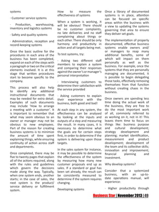 systems
· Customer service systems
· Production, warehousing,
inventory and logistics systems
· Safety and quality systems
· Administration, reception and
record-keeping systems
Once the basic outline for the
procedures in each area of the
business has been completed,
expand on each of the steps with
a paragraph or two on the critical
elements involved. It is at this
stage that written procedures
start to become specific to the
company.
This process will also help
to identify any additional
instructional documents that
may be needed for extra detail.
Examples of such documents
may include ‘How to arrange
a meeting with a customer’. It
is important to remember that
what may seem obvious to an
owner or manager may not be
obvious to new employees.
Part of the reason for creating
business systems is to minimize
the amount of time spent
explaining things, while ensuring
continuity of action across staff
and departments.
Once completed, there may be
five to twenty pages that explain
all of the actions required, along
with the rules and guidelines
which govern the decisions
made along the way. Typically,
when one system ends, another
starts; in the case of sales, the
next system is the product/
service delivery or fulfillment
system.

How
to
measure
effectiveness of systems

the

When a system is working, it
will be obvious! There should
be no customer complaints,
no late deliveries and no staff
complaining about things or
each other. There should be only
harmony and productivity in
action and all targets being met.

Once a library of documented
systems is in place, attention
can be focused on specific
areas within the business with
a view to updating the systems
governing that area to ensure
they deliver set goals.

The implementation of properly
documented, effective business
systems enable owners and/
or managers to reap many
To test systems, try:
additional benefits, some of
which will impact on them
· Asking two different staff
personally as well as the
members to explain a system
business. For example, once the
and comparing their responses
systems that they are personally
against the owner’s or manager’s
managing are documented, it
personal interpretation
is possible to begin delegating
· Interviewing customers to those tasks, effectively removing
determine their satisfaction with themselves from that function
without creating chaos in the
the service provided
business.
· Asking customers to explain
their experience with the Once owners are spending less
time doing the actual work of
business, both good and bad!
the business, they are free to
At each step in any system, the do the most important work
effectiveness can be analysed of all, commonly referred to
by looking at the inputs and as working on it, not in it! This
outputs of a step and measuring leaves them time to focus on
the result. In many cases, it is things like: business purpose
necessary to determine what and cultural development;
the goals are for certain steps strategy development and
first, in order to determine if the planning; market identification,
system is delivering upon those measurement and product
development; development of
targets.
the team and its collective skills;
In the sales system for instance, innovation and improvement;
it may be possible to determine financial
planning
and
the effectiveness of the system investment.
by measuring how many new
customer proposals end up as Why develop systems?
sales. If a standard or goal has
been set already, the result can Consider that a systemized
be consistently measured to business, with an up-todetermine if the system requires date operations manual, will
experience:
changing.
Developing systems

· Higher productivity through

 