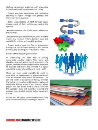 staff not carrying out tasks incorrectly or needing
to continually ask for confirmation or clarity
· Greater customer satisfaction and confidence
resulting in higher average sale process and
increased repeat business
· Better accountability of staff through easier
measurement of their performance against the
systems
· Ease of movement of staff into, out of and around
the business
· Less reliance upon key individuals, most of all the
owner, as a result of systems being in place and
available for training and up-skilling others
· Greater control over the flow of information
throughout the business leading to less double
handling and resulting in a reduction of errors
Beware of the traps of systemization
In undertaking the literal task of writing
documents, creating folders, files, forms and
checklists, manuals and all the other contents of a
system, another problem may develop: how best
to organize and deliver the contents in a logical
way to the people who will benefit most – staff.
There are many tools available to assist in
controlling the development of a systems manual,
such as software applications, for example. This
can and will be a low-cost undertaking, provided
the tools are researched and the project is planned
effectively. Making a plan of just how this whole
project will look at the start is critical. Research
the available tools and expertise required and
evaluate the intended method before jumping in
too far.
All the best with your system development; may
your business deliver you the life you deserve.

 