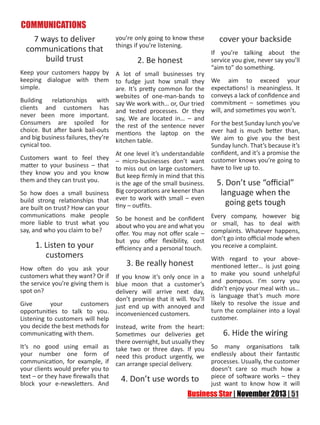 COMMUNICATIONS
7 ways to deliver
communications that
build trust

you’re only going to know these
things if you’re listening.

Keep your customers happy by
keeping dialogue with them
simple.

A lot of small businesses try
to fudge just how small they
are. It’s pretty common for the
websites of one-man-bands to
say We work with… or, Our tried
and tested processes. Or they
say, We are located in… – and
the rest of the sentence never
mentions the laptop on the
kitchen table.

Building relationships with
clients and customers has
never been more important.
Consumers are spoiled for
choice. But after bank bail-outs
and big business failures, they’re
cynical too.
Customers want to feel they
matter to your business – that
they know you and you know
them and they can trust you.
So how does a small business
build strong relationships that
are built on trust? How can your
communications make people
more liable to trust what you
say, and who you claim to be?

1. Listen to your
customers

2. Be honest

At one level it’s understandable
– micro-businesses don’t want
to miss out on large customers.
But keep firmly in mind that this
is the age of the small business.
Big corporations are keener than
ever to work with small – even
tiny – outfits.
So be honest and be confident
about who you are and what you
offer. You may not offer scale –
but you offer flexibility, cost
efficiency and a personal touch.

cover your backside
If you’re talking about the
service you give, never say you’ll
“aim to” do something.
We aim to exceed your
expectations! is meaningless. It
conveys a lack of confidence and
commitment – sometimes you
will, and sometimes you won’t.
For the best Sunday lunch you’ve
ever had is much better than,
We aim to give you the best
Sunday lunch. That’s because it’s
confident, and it’s a promise the
customer knows you’re going to
have to live up to.

5. Don’t use “official”
language when the
going gets tough
Every company, however big
or small, has to deal with
complaints. Whatever happens,
don’t go into official mode when
you receive a complaint.

With regard to your abovementioned letter… is just going
How often do you ask your
customers what they want? Or if If you know it’s only once in a to make you sound unhelpful
the service you’re giving them is blue moon that a customer’s and pompous. I’m sorry you
spot on?
delivery will arrive next day, didn’t enjoy your meal with us…
don’t promise that it will. You’ll is language that’s much more
Give
your
customers just end up with annoyed and likely to resolve the issue and
turn the complainer into a loyal
opportunities to talk to you. inconvenienced customers.
customer.
Listening to customers will help
you decide the best methods for Instead, write from the heart:
communicating with them.
6. Hide the wiring
Sometimes our deliveries get
there overnight, but usually they
It’s no good using email as take two or three days. If you So many organisations talk
your number one form of need this product urgently, we endlessly about their fantastic
communication, for example, if can arrange special delivery.
processes. Usually, the customer
your clients would prefer you to
doesn’t care so much how a
text – or they have firewalls that
of
4. Don’t use words to piecewantsoftware works –it they
block your e-newsletters. And
just
to know how
will

3. Be really honest

 