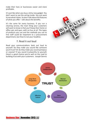 make their lives or businesses easier and more
profitable.
It’s just like when you buy a shiny new gadget. You
don’t want to see the wiring inside. You just want
to see what it does. So don’t talk about the features
of what you offer – talk about the benefits.
It’s the same for every business. If you run a
cleaning service, the main thing your customers
will want to know is that you’ll keep their home or
office spic and span, with no fuss at all. The types
of products you use and the methods you use to
hire staff could be important to a procurement
department, but they’re not your headline.

7. Read it out loud
Read your communications back out loud to
yourself. Do they make you sound like someone
you’d trust? Or do they make you sound pompous
or evasive? If you sound trustworthy to yourself,
there’s a good chance you’re well on the road to
building trust with your customers. Joseph Dennis

 