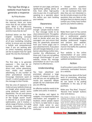 The top five things a
website must have to
generate a response
By Philip Brookes

content on your page, and (very
significantly) getting plenty of
links from other high-quality
sites to your site. It is well worth
speaking to a specialist about
this before you start building
your website.

For every successful website on
the Internet, there are many
Awareness
more that do not achieve their
goals. What is the difference Promoting a message is not
between the few that succeed enough – people need to notice
and the many that do not?
it. Your message needs to be
Outlined below are five ‘plain clear and prominent. This applies
English’ marketing concepts both on your website (where you
which you should focus on in need to decide what your key
all of your marketing, including message/s are and ensure that
online, to ensure you are taking they are powerfully presented
a holistic and comprehensive from your home page) and in
view. If you are working with your advertisements. If you place
an online marketing specialist, ads with Google Adwords, or use
ask her to explain how her ‘geek banner advertising at other sites,
monitor the effectiveness of
speak’ fits into this framework.
these and, if you are not getting
enough ‘click-throughs’ to your
Exposure
website, review the message
The first step is to generate presentation to see if you could
exposure – this may be on improve its effectiveness.
business cards, letter heads,
Understanding
direct mail, online advertising,
mass media and outdoor
advertising, or any number of You have advertised and
other promotional channels. promoted, attracted a large
Encourage ‘electronic word of number of viewers to your site,
mouth’, in which people pass on and still you are not getting the
results you expected. Maybe
the message to their friends.
people do not understand what
One key area of exposure is to you are offering.
make sure your website shows up
on Google when people search An effective website needs to be
using particular search terms usable and useful. It needs to:
(keywords). The art and science • Be intuitive and logical to
of coming up at the beginning navigate – it is important to place
of the Google search results information and navigation in
is referred to as search engine locations where people expect
optimisation, and it involves a to find it, to label items in ways
whole range of factors, including which make sense to your
naming conventions for your users, and to avoid clutter and
pages, headings, wording of the confusion

• Answer the questions
potential customers may have
– do not bombard them with
data they are not interested in,
but do include answers to all the
questions they are likely to ask,
and give them an obvious way to
contact you if they have further
queries you failed to address

Desire
Make them want it! You cannot
afford to scrimp on presentation.
Get a professional graphic
designer and photographer to
develop professional imagery
and present your website,
company and products in a
manner that befits the audience
you are serving.
Your website is the online
representation of your entire
company, so keep it maintained,
updated and professional.

Action
A call to action is one of the most
commonly overlooked features
on a website.
Once you have done all the hard
work of promoting, attracting,
explaining and building desire,
do not waste it by putting
roadblocks in the way of the
purchase.
Make your ‘Buy Now’, ‘Enquire’,
‘Receive Free Sample’ buttons
clear and obvious.
Philip Brookes is Director of Aktiv Tactics, a
marketing communications consultancy working
with businesses and not-for-profit organisations
in the Asia-Pacific region to “Get Your Message
Heard”. He has a particular interest in poverty
relief, and using social media and viral marketing
techniques to effect social change. You can
follow his blog at blog.aktiv.com.au. For more
information, visit www.aktiv.com.au

 