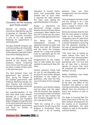 COMPANY NEWS

Ziscosteel; will the sleeping
giant finally awake?
Minister of Industry and
Commerce, Mike Bimha says the
re-opening of redundant New
Zim Steel, formerly, Ziscosteel,
is one of his top priorities
following his appointment in
mid-September.
The giant Redcliff company, was
rechristened New Zim Steel after
government signed a US$750
million takeover deal with India’s
Essar Africa Holdings (Essar).
Essar now effectively owns 54
percent of the derelict steel
producer, whose re-opening
since closure over five years ago,
has been a matter of false starts
in the past two years.
The deal between Essar and
government was penned in
2011, during the lifespan of
the coalition government, with
Professor Welshman Ncube, the
then Industry and Commerce
Minister having taken a lead role
in facilitating the takeover.
But operationalization of the
deal took what many analysts
describe as a political turn,
despite cabinet and President
Robert Mugabe having officiated
at the event when pen was to put
to paper between government
and Essar on transfer of
shareholding.

Allocation of mineral claims,
which had presumably been
handed over to Essar when
it acquired the stake became
the major issue, stalling the
operationalization of the deal.

between Essar and Zisco
management,” the new industry
minister said.

“A lot of progress has been made
and the coming in of a new
government will ensure that
Ncube, a Movement for there is speed in terms of the
Democratic Change minister execution (of the deal).”
failed to convince his then Mines
counterpart, Obert Mpofu from Bimha also believes that the fact
Zanu PF, to hand over the claims that the new cabinet is entirely
as presumably agreed with Essar. made up of members of the
ruling party, Zanu PF, other than
The
Mines
and
Mining coalition, will ensure that there
Development
ministry,
it is smooth facilitation in ensuring
appeared seemed to argue that that the obstacles standing in
Ncube had sold off Ziscosteel the way of operationalizing the
and the claims the company deal are addressed.
owned for a song and wanted
Essar to separately pay for the “The mere fact of having an
entire cabinet from Zanu PF
revalued mineral resource.
will ensure that communication
Disagreements on this matter, is faster and accessibility is
have to date stalled the much guaranteed and I am sure that
awaited re-opening of New Zim we all have that a common
Steel.
agenda to ensure that what
we promised the electorate is
General elections, finally held realised,” he said.
on July 31 and disputably won
by Zanu PF, also further delayed Walter Chidhakwa now heads
finalisation of the matter as the mines ministry.
politicians, who have the final
say on the deal, hit the campaign To ensure smooth facilitation
of the deal, the Office of the
trail.
President and Cabinet is now
But Bimha, once Ncube’s deputy chairing a committee, comprised
and has taken over the reigns officials from the ministries of
told the Business Star, progress mines and industry as well as
in ensuring the matter is finalised from Essar.
will now be fast tracked now
that President Mugabe has set The delay in ensuring New Zim
Steel comes back to life has not
up a new government.
been without consequences for
“With the coming of a new the country as an investment
government, we will ensure that hungry destination, the steel
progress is accelerated. There industry as well as the workers
have been a lot of meeting and their families.

 