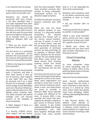 is an important item to review.
6. What type of data classification
system does the provider use?
Questions you should be
concerned with here include:
Is the data classified? How is
your data separated from other
users? Encryption should also be
discussed. Is it being used while
the data is at rest and in transit?
You will also want to know what
type of encryption is being used.
As an example, there is a big
difference between WEP and
WPA2.
7. What are the service level
agreement (SLA) terms?
The SLA serves as a contracted
level of guaranteed service
between the cloud provider and
the customer that specifies what
level of services will be provided.
8. What is the long-term viability
of the provider?
How long has the cloud provider
been in business and what is
their track record. If they go
out of business, what happens
to your data? Will your data
be returned, and if so, in what
format? As an example, in 2007,
online storage service MediaMax
went out of business following a
system administration error that
deleted active customer data.
The failed company left behind
unhappy users and focused
concern on the reliability of
cloud computing.

from the cloud provider? While
many providers promote their
services as being unhackable,
cloud-based services are an
attractive target to hackers.
10. What is the disaster recovery/
business continuity plan (DR/
BCP)?
While you may not know
the physical location of your
services, it is physically located
somewhere.
All
physical
locations face threats such as
fire, storms, natural disasters,
and loss of power. In case of
any of these events, how will
the cloud provider respond, and
what guarantee of continued
services are they promising? As
an example, in February 2009,
Nokia’s Contacts On Ovi servers
crashed. The last reliable backup
that Nokia could recover was
dated January 23rd, meaning
anything synced and stored
by users between January
23rd and February 9th was lost
completely.

Even basic services such as e-mail
require a thorough review before
moving the service to the cloud.
While some organizations are
starting to move their e-mail to
cloud services hosted by Gmail,
Yahoo e-mail, and others,there
are issues to consider. In
February 2009, Gmail reported
an outage that affected its EU
users. In January 2010, it was
reported that Gmail had been
targeted by attackers seeking to
gain access to Chinese human
9. What happens if there is a rights activists. It was further
reported by MSNBC that foreign
security breach?
correspondents
may
have
If a security incident occurs, been targeted. Although these
what support will you receive services have many controls

built in, it is not impossible for
them to be compromised.
Questions that companies need
to ask before outsourcing even
something as basic as e-mail
include:
• Can you function with no
e-mail?
• How easy would it be to migrate
to another e-mail provider?
•What is your email retention
policy, and do you have a legal
requirement to keep your email
for a specific amount of time?
• Would your clients be
concerned that you store email
with sensitive information on a
third-party server?

Cloud Computing
Attacks
As more companies move
to cloud computing, look for
hackers to follow. Some of the
potential attack vectors criminals
may attempt include:
•Denial of Service (DoS) attacks Some security professionals
have argued that the cloud is
more vulnerable to DoS attacks,
because it is shared by many
users, which makes DoS attacks
much more damaging. Twitter
suffered a devastating DoS attack
during 2009.
• Side Channel attacks –An
attacker could attempt to
compromise the cloud by placing
a malicious virtual machine in
close proximity to a target cloud
server and then launching a side
channel attack.

 