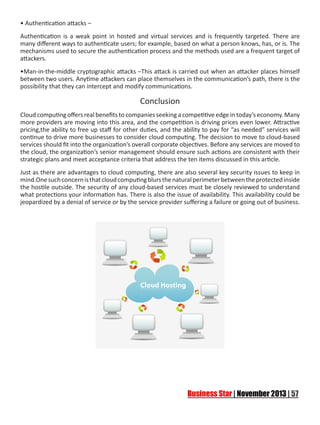 • Authentication attacks –
Authentication is a weak point in hosted and virtual services and is frequently targeted. There are
many different ways to authenticate users; for example, based on what a person knows, has, or is. The
mechanisms used to secure the authentication process and the methods used are a frequent target of
attackers.
•Man-in-the-middle cryptographic attacks –This attack is carried out when an attacker places himself
between two users. Anytime attackers can place themselves in the communication’s path, there is the
possibility that they can intercept and modify communications.

Conclusion
Cloud computing offers real benefits to companies seeking a competitive edge in today’s economy. Many
more providers are moving into this area, and the competition is driving prices even lower. Attractive
pricing,the ability to free up staff for other duties, and the ability to pay for “as needed” services will
continue to drive more businesses to consider cloud computing. The decision to move to cloud-based
services should fit into the organization’s overall corporate objectives. Before any services are moved to
the cloud, the organization’s senior management should ensure such actions are consistent with their
strategic plans and meet acceptance criteria that address the ten items discussed in this article.
Just as there are advantages to cloud computing, there are also several key security issues to keep in
mind.One such concern is that cloud computing blurs the natural perimeter between the protected inside
the hostile outside. The security of any cloud-based services must be closely reviewed to understand
what protections your information has. There is also the issue of availability. This availability could be
jeopardized by a denial of service or by the service provider suffering a failure or going out of business.

 