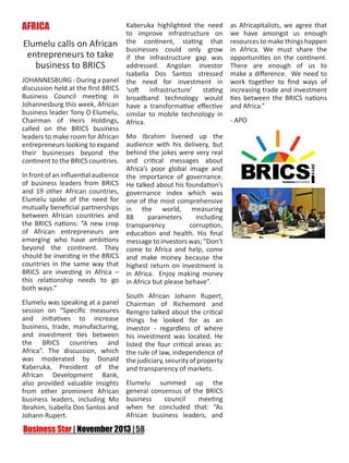 AFRICA

Kaberuka highlighted the need
to improve infrastructure on
Elumelu calls on African the continent, stating that
businesses could only grow
entrepreneurs to take if the infrastructure gap was
addressed. Angolan investor
business to BRICS
Isabella Dos Santos stressed
JOHANNESBURG - During a panel the need for investment in
discussion held at the first BRICS ‘soft infrastructure’ stating
Business Council meeting in broadband technology would
Johannesburg this week, African have a transformative effective
business leader Tony O Elumelu, similar to mobile technology in
Chairman of Heirs Holdings, Africa.
called on the BRICS business
leaders to make room for African Mo Ibrahim livened up the
entrepreneurs looking to expand audience with his delivery, but
their businesses beyond the behind the jokes were very real
continent to the BRICS countries. and critical messages about
Africa’s poor global image and
In front of an influential audience the importance of governance.
of business leaders from BRICS He talked about his foundation’s
and 19 other African countries, governance index which was
Elumelu spoke of the need for one of the most comprehensive
mutually beneficial partnerships in the world, measuring
between African countries and 88
parameters
including
the BRICS nations: “A new crop transparency
corruption,
of African entrepreneurs are education and health. His final
emerging who have ambitions message to investors was; “Don’t
beyond the continent. They come to Africa and help, come
should be investing in the BRICS and make money because the
countries in the same way that highest return on investment is
BRICS are investing in Africa – in Africa. Enjoy making money
this relationship needs to go in Africa but please behave”.
both ways.”
South African Johann Rupert,
Elumelu was speaking at a panel Chairman of Richemont and
session on “Specific measures Remgro talked about the critical
and initiatives to increase things he looked for as an
business, trade, manufacturing, investor - regardless of where
and investment ties between his investment was located. He
the BRICS countries and listed the four critical areas as:
Africa”. The discussion, which the rule of law, independence of
was moderated by Donald the judiciary, security of property
Kaberuka, President of the and transparency of markets.
African Development Bank,
also provided valuable insights Elumelu summed up the
from other prominent African general consensus of the BRICS
council
meeting
business leaders, including Mo business
Ibrahim, Isabella Dos Santos and when he concluded that: “As
African business leaders, and
Johann Rupert.

as Africapitalists, we agree that
we have amongst us enough
resources to make things happen
in Africa. We must share the
opportunities on the continent.
There are enough of us to
make a difference. We need to
work together to find ways of
increasing trade and investment
ties between the BRICS nations
and Africa.”
- APO

 