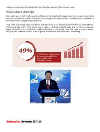 measures in all areas, including those that stimulate exports,” the ministers said.

Infrastructure Challenge
Sixty-eight percent of chief executive officers in the Asia-Pacific region plan to increase investments
next year, with China, the U.S. and Australia among top destinations over the next three to five years, a
PricewaterhouseCoopers report showed.
“We need to develop more and better infrastructure as an essential element for our connectivity,”
Yudhoyono said today. “This will of course help not only to facilitate trade and investment, but also
boost job creation. APEC needs to tackle inefficiency in the supply chain. We have to make it easier,
cheaper, and faster to conduct trade in goods and services across borders.” -Broombeg

 