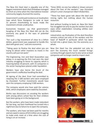 The New Zim Steel deal is arguably one of the “Since 2010, no one has talked or shown concern
biggest investment deals that Zimbabwe managed about the lives of the workers,” says Ziscosteel
to clinch at a time when the international investor artisan’s union chairperson Obert Shokombisi.
community largely shunned the country.
“There has been great talk about the deal and
Government’s continued insistence on localisation mining rights but nothing about the human
laws which force foreigners to cede at least resources.
51 percent shareholding to locals made the
And without funding to bank on, New Zim Steel
investment climate unattractive.
has struggled not only to pay the workers but also
Economists however say that government’s owes other stakeholders including utilities over
bungling of the New Zim Steel did not do the $120 million.
economy any good in the eyes of potential
Industrialists say finalization of the deal therefore
investors.
remains critical not only of the workers and the
“For such a big investment of close to a billion town of Redcliff in particular which has been
dollars, government was supposed to handle this turned into a ghost town, but the economy as a
deal with great care,” said one economist.
whole.
“Taking years to finalise the deal when you are
trying to attract other investors to invest in the
country will just not work.”
The Engineering, Iron and Steel Association says
delays in re-opening the firm had seen the steel
industry struggling to boost its capacity which is
hovering below 20 percent, with 15 companies in
the sector having been placed under liquidation.
Workers have also borne the brunt of the
government’s ineffective handling the deal.
At signing of the deal, Essar had committed to
retaining the 3 500 workers who were employed
by Ziscosteel. Further investments would have
seen the company employing 3 500 workers.
The company would also have paid the salaries
debt, which employees were owed by Ziscosteel.
Bimha says discussions on assisting the workers
with among others school fees for their children
have been going on in the background.
But the workers, who have been made redundant
for too long, say their livelihood has turned into a
nightmare due to failure to re-open the company.
The workers, who have not been paid for months
and are owed in excess of $15 million are struggling
to make ends meet at a time when the cost of
living is on an increase.

New Zim Steel has the potential not only to
earn the economy the much needed foreign
currency through exports but to also serve as local
companies will no longer need to import steel.

 