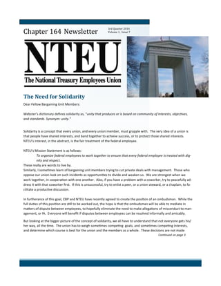 Newsletter
Chapter 164 Newsletter
The Need for Solidarity
Dear Fellow Bargaining Unit Members:
Webster’s dictionary defines solidarity as, “unity that produces or is based on community of interests, objectives,
and standards. Synonym: unity.”
Solidarity is a concept that every union, and every union member, must grapple with. The very idea of a union is
that people have shared interests, and band together to achieve success, or to protect those shared interests.
NTEU’s interest, in the abstract, is the fair treatment of the federal employee.
NTEU’s Mission Statement is as follows:
To organize federal employees to work together to ensure that every federal employee is treated with dig-
nity and respect.
These really are words to live by.
Similarly, I sometimes learn of bargaining unit members trying to cut private deals with management. Those who
oppose our union look on such incidents as opportunities to divide and weaken us. We are strongest when we
work together, in cooperation with one another. Also, if you have a problem with a coworker, try to peacefully ad-
dress it with that coworker first. If this is unsuccessful, try to enlist a peer, or a union steward, or a chaplain, to fa-
cilitate a productive discussion.
In furtherance of this goal, CBP and NTEU have recently agreed to create the position of an ombudsman. While the
full duties of this position are still to be worked out, the hope is that the ombudsman will be able to mediate in
matters of dispute between employees, to hopefully eliminate the need to make allegations of misconduct to man-
agement, or IA. Everyone will benefit if disputes between employees can be resolved informally and amicably.
But looking at the bigger picture of the concept of solidarity, we all have to understand that not everyone gets his/
her way, all the time. The union has to weigh sometimes competing goals, and sometimes competing interests,
and determine which course is best for the union and the members as a whole. These decisions are not made
Continued on page 3
3rd Quarter 2014
Volume 1, Issue 7
 