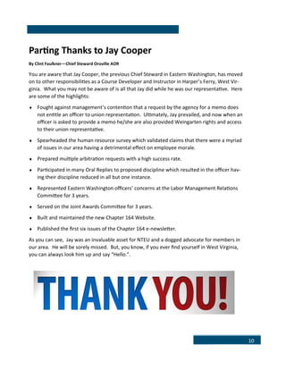 10
Parting Thanks to Jay Cooper
By Clint Faulkner—Chief Steward Oroville AOR
You are aware that Jay Cooper, the previous Chief Steward in Eastern Washington, has moved
on to other responsibilities as a Course Developer and Instructor in Harper’s Ferry, West Vir-
ginia. What you may not be aware of is all that Jay did while he was our representative. Here
are some of the highlights:
 Fought against management’s contention that a request by the agency for a memo does
not entitle an officer to union representation. Ultimately, Jay prevailed, and now when an
officer is asked to provide a memo he/she are also provided Weingarten rights and access
to their union representative.
 Spearheaded the human resource survey which validated claims that there were a myriad
of issues in our area having a detrimental effect on employee morale.
 Prepared multiple arbitration requests with a high success rate.
 Participated in many Oral Replies to proposed discipline which resulted in the officer hav-
ing their discipline reduced in all but one instance.
 Represented Eastern Washington officers’ concerns at the Labor Management Relations
Committee for 3 years.
 Served on the Joint Awards Committee for 3 years.
 Built and maintained the new Chapter 164 Website.
 Published the first six issues of the Chapter 164 e-newsletter.
As you can see, Jay was an invaluable asset for NTEU and a dogged advocate for members in
our area. He will be sorely missed. But, you know, if you ever find yourself in West Virginia,
you can always look him up and say “Hello.”.
 