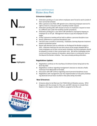 2
Issues and Grievances
Blaine Area Port
Grievances Update:
 Arbitration pending on 2 cases where employees were forced to work outside of
their normal bid schedule
 After a grievance was filed, CBP agreed to let a deserving employee exercise his
right to move to a new port under a hardship transfer request
 Arbitration pending after CBP refused to honor en employee’s request to move
to a different port under the hardship transfer procedures.
 Arbitration pending for a case where CBP admitted to improperly skipping an
employee for an OT job. Management refuses to pay the employee his lost
wages
 A Step 3 grievance meeting will be held to address a personal discipline issue
 Recent settlement to a personal disciplinary case
 Two EEO cases currently in processing. Employees claiming disparate treatment
based on protected classes
 Recent split decision from an arbitrator on the Beyond the Borders project in
2013. Arbitrator held that the one-time nature of the project allowed CBP to
move employees out of their normal work schedules, but that employees should
be allowed to remain in their normal work units. We will be challenging similar
current and future instances of relocation, where there is no distractor such as
the Beyond the Borders initiative. Two cases already pending arbitration.
Negotiations Update:
 Negotiations continue on the new Nexus Enrollment Center being built at the
Birch Bay Mall
 Negotiations continue regarding management’s decision to relocate a Radio
Technician from Marysville to Ferndale.
 Discussions with CBP continue regarding several personal disciplinary issues
 Negotiations with management over the implementation of new policy disallow-
ing advanced annual leave resulted in that policy being rescinded.
New Grievances:
 Grievance about to be filed over the FY2015 Bid and Rotation process. NTEU
disagrees with the concept of a Flex unit, and CBP’s decision to include Point
Roberts in the regular rotation of officers assigned to the flex unit.
National
Treasury
Employees
Union
 