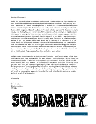 3
Continued from page 1
lightly, and frequently involve the judgment of legal counsel. As an example, NTEU (and almost all un-
ions) believe that there should be a seniority model attached to job assignments and scheduling deci-
sions. There has to be a reward for sticking around. To this end, NTEU has decided that there should be
a strong seniority component in the decision of who works where, and when. Seniority is not the only
factor, but it is a big one, and should be. Does everyone win with this approach? In the short run, maybe
not, but over the long haul, yes, everyone benefits from a system where seniority is an important deter-
mining factor in deciding who works where and when. The alternative is usually an opaque and unfair
system where certain managers get to apply changing standards, as they see fit. I have lived through
those systems too, and greatly prefer the seniority model of labor. Sometimes, as individual members,
we have to take a step back and ask ourselves what is best for the group, or for the chapter, or for the
union, and not just focus on what is best for ourselves at the immediate moment. This is a tough con-
cept, and sometimes flies in the face of the image of the individual American making purely individual
decisions about himself. This is also one of the reasons that detractors of unions have sometimes por-
trayed unions as un-American, since to be effective they sometimes must subordinate the interests of the
one to the interests of the group as a whole. More on that in a future article.
So if you have a complaint about a particular practice of the union, I would encourage you to have a dis-
cussion with a union leader about why it is that NTEU espouses a particular position. We can usually pro-
vide a good explanation. If the reason is unknown to us, we will seek legal counsel to provide you the
explanation you seek. If you still have a disagreement about a particular union policy, I encourage you to
get active in the union, and work to change that policy, either at the local level or through our national
NTEU representatives. Disengaging from the union or bad-mouthing certain union leaders or members
will likely not resolve the perceived problem, and will very likely result in a loss of group solidarity, which
will benefit no one except our opponents. Remember the words of Ben Franklin: we must all hang to-
gether, or we will all hang separately.
In Solidarity,
Sean Albright
Chapter President
NTEU 164
 