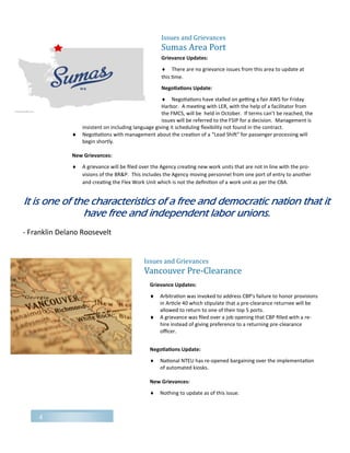 4
Issues and Grievances
Sumas Area Port
Grievance Updates:
 There are no grievance issues from this area to update at
this time.
Negotiations Update:
 Negotiations have stalled on getting a fair AWS for Friday
Harbor. A meeting with LER, with the help of a facilitator from
the FMCS, will be held in October. If terms can’t be reached, the
issues will be referred to the FSIP for a decision. Management is
insistent on including language giving it scheduling flexibility not found in the contract.
 Negotiations with management about the creation of a “Lead Shift” for passenger processing will
begin shortly.
New Grievances:
 A grievance will be filed over the Agency creating new work units that are not in line with the pro-
visions of the BR&P. This includes the Agency moving personnel from one port of entry to another
and creating the Flex Work Unit which is not the definition of a work unit as per the CBA.
Grievance Updates:
 Arbitration was invoked to address CBP's failure to honor provisions
in Article 40 which stipulate that a pre-clearance returnee will be
allowed to return to one of their top 5 ports.
 A grievance was filed over a job opening that CBP filled with a re-
hire instead of giving preference to a returning pre-clearance
officer.
Negotiations Update:
 National NTEU has re-opened bargaining over the implementation
of automated kiosks.
New Grievances:
 Nothing to update as of this issue.
Issues and Grievances
Vancouver Pre-Clearance
It is one of the characteristics of a free and democratic nation that it
have free and independent labor unions.
- Franklin Delano Roosevelt
 