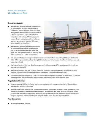 Grievances Update:
 Management proposed a 30-day suspension to
an officer for not including enough detail in
TECS entry. In their response to the Oral Reply,
management offered to reduce suspension to a
Letter of Reprimand. As the officer had not
violated any CBP policies, NTEU invoked arbi-
tration. Before arbitration could be held, man-
agement agreed not to issue the LOR or any
other discipline to the officer.
 Management proposed a 2-day suspension to
an officer for failing to enter a traveler into
VPC. NTEU presented their case at the Oral
Reply and management ended up reducing the
2 day suspension to a Letter of Reprimand.
 EEO grievance filed over management’s disparate treatment of officers requesting light duty in the Oroville
AOR. NTEU represented the officer during EEO mediation and forty hours of the officer’s sick leave was sub-
sequently restored.
 A grievance has been filed over Oroville management’s failure to assign OT in accordance with the call-out
procedures in Article 35.
 A grievance has been filed over a change in working conditions due to management prohibiting the long-
standing tradition of officers feeding animals at the Laurier , Frontier and Boundary POE’s.
 Grievances regarding violations of 5 USC 6101 continue to be filed and forwarded for arbitration. To date, all
are being held in abeyance awaiting the outcome of action being taken at the National level.
Negotiations Update:
 A train processing SOP for the Port of Laurier was negotiated with management at the 3rd Quarter Labor
Management Relations Committee.
 Multiple officers have reported that supervisors assigned to primary and secondary inspections are not com-
pleting the duties associated with those assignments. Management was made aware of this fact at the 3rd
Quarter LMRC and they, subsequently, reaffirmed through a written muster the expectation that supervisors
assigned to primary and/or secondary will complete the full scope of duties required of them.
New Grievances:
 No new grievances at this time.
5
Issues and Grievances
Oroville Area Port
 