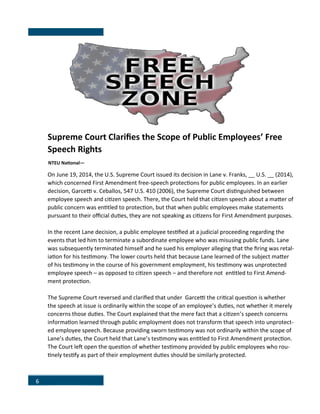 6
Supreme Court Clarifies the Scope of Public Employees’ Free
Speech Rights
NTEU National—
On June 19, 2014, the U.S. Supreme Court issued its decision in Lane v. Franks, __ U.S. __ (2014),
which concerned First Amendment free-speech protections for public employees. In an earlier
decision, Garcetti v. Ceballos, 547 U.S. 410 (2006), the Supreme Court distinguished between
employee speech and citizen speech. There, the Court held that citizen speech about a matter of
public concern was entitled to protection, but that when public employees make statements
pursuant to their official duties, they are not speaking as citizens for First Amendment purposes.
In the recent Lane decision, a public employee testified at a judicial proceeding regarding the
events that led him to terminate a subordinate employee who was misusing public funds. Lane
was subsequently terminated himself and he sued his employer alleging that the firing was retal-
iation for his testimony. The lower courts held that because Lane learned of the subject matter
of his testimony in the course of his government employment, his testimony was unprotected
employee speech – as opposed to citizen speech – and therefore not entitled to First Amend-
ment protection.
The Supreme Court reversed and clarified that under Garcetti the critical question is whether
the speech at issue is ordinarily within the scope of an employee’s duties, not whether it merely
concerns those duties. The Court explained that the mere fact that a citizen’s speech concerns
information learned through public employment does not transform that speech into unprotect-
ed employee speech. Because providing sworn testimony was not ordinarily within the scope of
Lane’s duties, the Court held that Lane’s testimony was entitled to First Amendment protection.
The Court left open the question of whether testimony provided by public employees who rou-
tinely testify as part of their employment duties should be similarly protected.
.
 