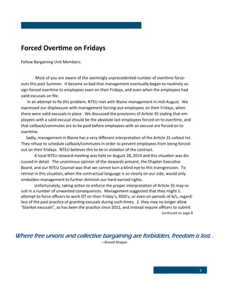 7
Forced Overtime on Fridays
Fellow Bargaining Unit Members:
Most of you are aware of the seemingly unprecedented number of overtime force-
outs this past Summer. It became so bad that management eventually began to routinely as-
sign forced overtime to employees even on their Fridays, and even when the employees had
valid excusals on file.
In an attempt to fix this problem, NTEU met with Blaine management in mid-August. We
expressed our displeasure with management forcing-out employees on their Fridays, when
there were valid excusals in place. We discussed the provisions of Article 35 stating that em-
ployees with a valid excusal should be the absolute last employees forced on to overtime, and
that callback/commutes are to be paid before employees with an excusal are forced on to
overtime.
Sadly, management in Blaine has a very different interpretation of the Article 35 callout list.
They refuse to schedule callback/commutes in order to prevent employees from being forced-
out on their Fridays. NTEU believes this to be in violation of the contract.
A local NTEU steward meeting was held on August 28, 2014 and this situation was dis-
cussed in detail. The unanimous opinion of the stewards present, the Chapter Executive
Board, and our NTEU Counsel was that we cannot turn a blind eye to this transgression. To
retreat in this situation, when the contractual language is so clearly on our side, would only
embolden management to further diminish our hard-earned rights.
Unfortunately, taking action to enforce the proper interpretation of Article 35 may re-
sult in a number of unwanted consequences. Management suggested that they might 1.
attempt to force officers to work OT on their Friday’s, RDO’s, or even on periods of A/L, regard-
less of the past practice of granting excusals during such times; 2. they may no longer allow
“blanket excusals”, as has been the practice since 2011, and instead require officers to submit
continued on page 8
Where free unions and collective bargaining are forbidden, freedom is lost. .
—Ronald Reagan
 