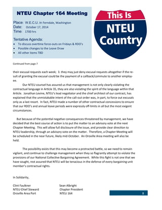 8
Continued from page 7
their excusal requests each week; 3. they may just deny excusal requests altogether if the re-
sult of granting the excusal could be the payment of a callback/commute to another employ-
ee.
Our NTEU counsel has assured us that management is not only clearly violating the
contractual language in Article 35, they are also violating the spirit of the language within that
Article. Jonathan Levine, NTEU’s lead negotiator and the chief architect of our contract, has
explained that the unmistakable intent of the call-out order was, in part, to force out excusals
only as a last resort. In fact, NTEU made a number of other contractual concessions to ensure
that our RDO’s and annual leave periods were expressly off-limits in all but the most exigent
circumstances.
But because of the potential negative consequences threatened by management, we have
decided that the best course of action is to put the matter to an advisory vote at the next
Chapter Meeting. This will allow full disclosure of the issue, and provide clear direction to
NTEU leadership, through an advisory vote on the matter. Therefore, a Chapter Meeting will
be scheduled in the near future, likely mid-October. An Oroville Area meeting will also be
held.
The possibility exists that this may become a protracted battle, so we need to remain
vigilant, and continue to challenge management when they so flagrantly attempt to violate the
provisions of our National Collective Bargaining Agreement. While this fight is not one that we
have sought, rest assured that NTEU will be tenacious in the defense of every bargaining unit
member’s contractual rights.
In Solidarity,
Clint Faulkner Sean Albright
NTEU Chief Steward Chapter President
Oroville Area Port NTEU 164
NTEU Chapter 164 Meeting
Place: W.E.C.U. in Ferndale, Washington
Date: October 17, 2014
Time: 1700 hrs
Tentative Agenda:
 To discuss overtime force-outs on Fridays & RDO’s
 Possible changes to the Leave Draw
 All other items TBD
 
