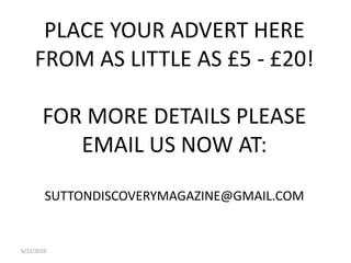 6/12/2010PLACE YOUR ADVERT HERE FROM AS LITTLE AS £5 - £20!FOR MORE DETAILS PLEASE EMAIL US NOW AT:SUTTONDISCOVERYMAGAZINE@GMAIL.COM