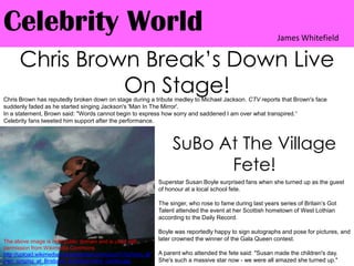 Celebrity WorldJames WhitefieldChris Brown Break’s Down Live On Stage!Chris Brown has reputedly broken down on stage during a tribute medley to Michael Jackson. CTV reports that Brown's face suddenly faded as he started singing Jackson's 'Man In The Mirror'. In a statement, Brown said: "Words cannot begin to express how sorry and saddened I am over what transpired.“Celebrity fans tweeted him support after the performance.SuBo At The Village Fete!Superstar Susan Boyle surprised fans when she turned up as the guest of honour at a local school fete.The singer, who rose to fame during last years series of Britain’s Got Talent attended the event at her Scottish hometown of West Lothian according to the Daily Record.Boyle was reportedly happy to sign autographs and pose for pictures, and later crowned the winner of the Gala Queen contest.A parent who attended the fete said: "Susan made the children's day. She's such a massive star now - we were all amazed she turned up."The above image is in th public domain and is used with permission from Wikimedia Commons http://upload.wikimedia.org/wikipedia/commons/7/7a/Chris_Brown_singing_at_Brisbane_Entertainment_Centre.jpg