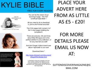 KYLIE BIBLEFREE FOR EVERY READER!You can be the owner of our stunning 8 page  ‘The TET Unofficial Kylie Bible’ !All you need to do is download it, print to A4 Portrait and fold!The 2 A4 pages both contain 4 of the ¼ size pages totalling the complete 8.There are pictures, info and trivia about Miss Minogue and is the perfect addition to any collection, or for any new fans as well!And don’t forget, Kylie’s brand new album ‘Aphrodite’ is out now!Download Here:*http://www.4shared.com/document/ONqshP8m/kbible.html*= Download is free and is thought to be virus free, however anything that happens to your computer subsequent to you downloading the document is your responsibility and TET will not be held responsible.PLACE YOUR ADVERT HERE FROM AS LITTLE AS £5 - £20!FOR MORE DETAILS PLEASE EMAIL US NOW AT:SUTTONDISCOVERYMAGAZINE@GMAIL.COM