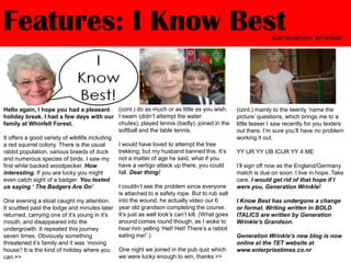 Features: I Know BestGeneration Wrinkle(cont.) do as much or as little as you wish. I swam (didn’t attempt the water chutes), played tennis (badly), joined in the softball and the table tennis.I would have loved to attempt the tree trekking, but my husband banned this. It’s not a matter of age he said, what if you have a vertigo attack up there, you could fall. Dear thing!I couldn’t see the problem since everyone is attached to a safety rope. But to rub salt into the wound, he actually video our 6 year old grandson completing the course. It’s just as well look’s can’t kill. (What goes around comes round though, as I woke to hear him yelling ‘Het! Het! There’s a rabbit eating me!’.)One night we joined in the pub quiz which we were lucky enough to win, thanks >>Hello again, I hope you had a pleasant holiday break. I had a few days with our family at Whinfell Forest.It offers a good variety of wildlife including a red squirrel colony. There is the usual rabbit population, various breeds of duck and numerous species of birds. I saw my first white backed woodpecker. How interesting. If you are lucky you might even catch sight of a badger. You texted us saying ‘ The Badgers Are On’One evening a stoat caught my attention. It scuttled past the lodge and minutes later returned, carrying one of it’s young in it’s mouth, and disappeared into the undergrowth. It repeated this journey seven times. Obviously something threatened it’s family and it was ‘moving house’! It is the kind of holiday where you can >>(cont.) mainly to the twenty ‘name the picture’ questions, which brings me to a little teaser I saw recently for you texters out there. I’m sure you’ll have no problem working it out.YY UR YY UB ICUR YY 4 MEI’ll sign off now as the England/Germany match is due on soon. I live in hope. Take care. I would get rid of that hope if I were you, Generation Wrinkle!I Know Best has undergone a change or format. Writing written in BOLD ITALICS are written by Generation Wrinkle’s Grandson.Generation Wrinkle’s new blog is now online at the TET website at www.enterprisetimes.co.nr