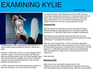EXAMINING KYLIEStephen FarrImpossible Princess, Kylie left deConstruction for EMI. Spinning Around was released and charted at no.1, Kylie was back. The next album Fever was led with the massive Cant Get You Out Of My Head, making Kylie no.1 in no less than 40 territories and even charted in the top 10 in the US, success Kylie had craved. Personal LifeKylie has always bounced back, be it from the death of ex-lover Michael Hutchence, declining popularity, or losing her boyfriends. However on 17th May 2005, Kylie faced her biggest challenge yet.Kylie Minogue announced that at the age of 36, she had been diagnosed with Breast Cancer. Kylie was forced to postpone her sold out Showgirl: The Greatest Hits world tour. Kylie won a lot of support from  her fans, and after a desperate plea, the paparazzi left her alone and gave her some privacy. During her illness Kylie wrote lyrics, a childrens book and worked on her new fragrance. In 2006 Kylie showed the world she was getting better when she appeared on stage with her sister Dannii at a rare club appearance.Kylie was back.Business KylieKylie is also a very successful business woman, with fragrances, home wear, clothing collections, calendars, books and more all released under the Minogue name. Kylie also has controlling stakes inTe image above is in the public domain and is used with permission from DeviantArt: http://ludingirra.deviantart.com/#/d2reo75The debut album, Kylie is estimated to have sold over 12 million copies, going multi-platinum and no.1 all over the globe.However in 1990, after 4 UK no.1’s, Kylie swapped her girl next door image for a more raunchy sexy one. Although Kylie was releasing better music, she tired of squeaky clean PWL and wanted more credibility as an artist. In 1992 she signed to hip dance label deConstruction, with her PWL greatest hits debuting at no.1.In 1998, sales were in the decline despite rave reviews, so after only charting at no.10 in the UK with the album