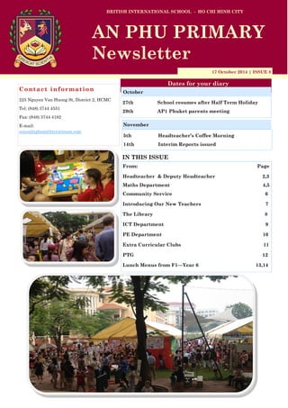 17 October 2014 | ISSUE 8
Dates for your diary
IN THIS ISSUE
From: Page
Headteacher & Deputy Headteacher 2,3
Maths Department 4,5
Community Service 6
Introducing Our New Teachers 7
The Library 8
ICT Department 9
PE Department 10
Extra Curricular Clubs 11
PTG 12
Lunch Menus from F1—Year 6 13,14
Contact information
225 Nguyen Van Huong St, District 2, HCMC
Tel: (848) 3744 4551
Fax: (848) 3744 4182
E-mail:
simonhigham@bisvietnam.com
BRITISH INTERNATIONAL SCHOOL - HO CHI MINH CITY
AN PHU PRIMARY
Newsletter
27th School resumes after Half Term Holiday
29th AP1 Phuket parents meeting
October
November
5th Headteacher’s Coffee Morning
14th Interim Reports issued
 