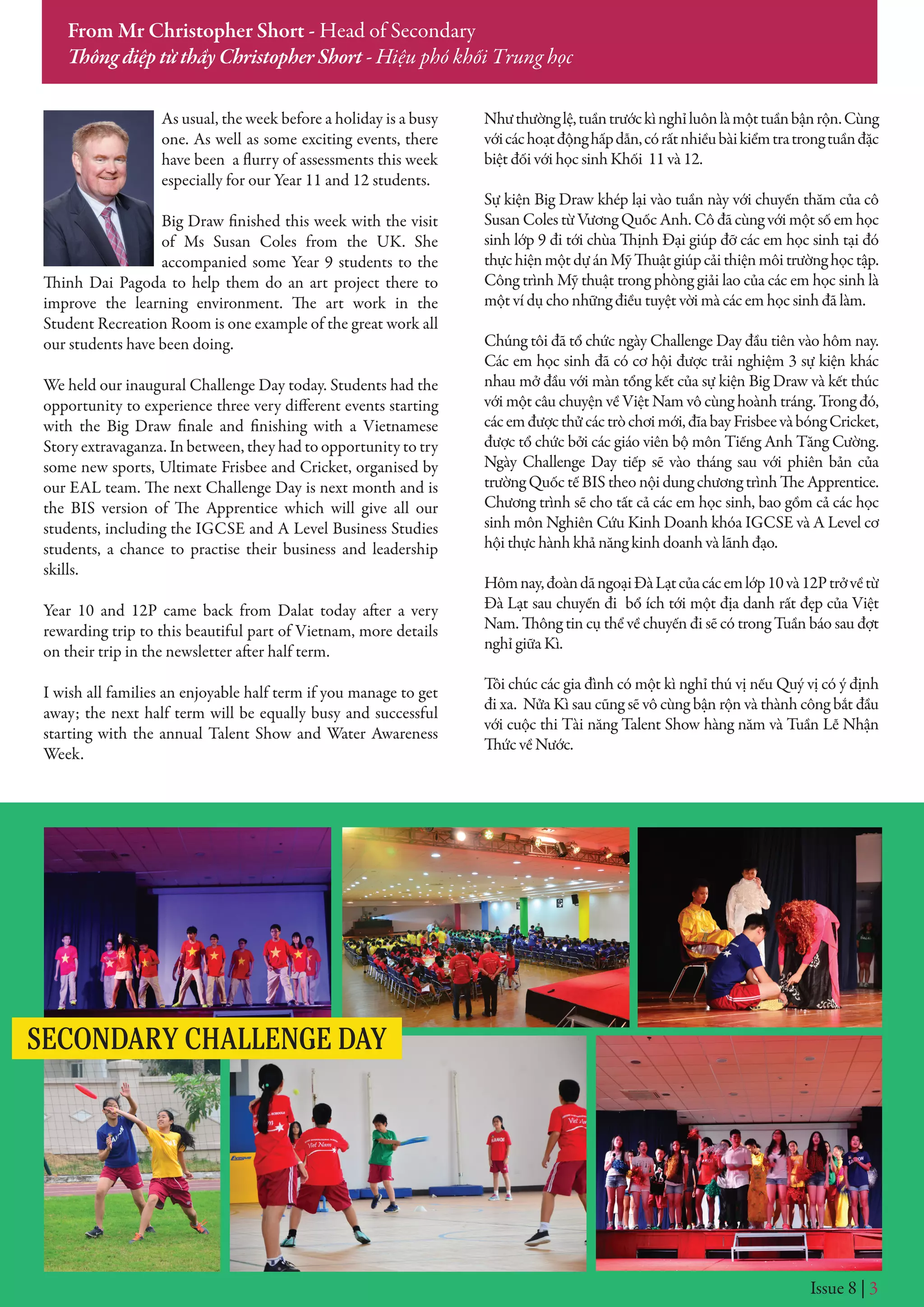 Issue 8 | 3
From Mr Christopher Short - Head of Secondary
Thông điệp từ thầy Christopher Short - Hiệu phó khối Trung học
As usual, the week before a holiday is a busy
one. As well as some exciting events, there
have been a flurry of assessments this week
especially for our Year 11 and 12 students.
Big Draw finished this week with the visit
of Ms Susan Coles from the UK. She
accompanied some Year 9 students to the
Thinh Dai Pagoda to help them do an art project there to
improve the learning environment. The art work in the
Student Recreation Room is one example of the great work all
our students have been doing.
We held our inaugural Challenge Day today. Students had the
opportunity to experience three very different events starting
with the Big Draw finale and finishing with a Vietnamese
Story extravaganza. In between, they had to opportunity to try
some new sports, Ultimate Frisbee and Cricket, organised by
our EAL team. The next Challenge Day is next month and is
the BIS version of The Apprentice which will give all our
students, including the IGCSE and A Level Business Studies
students, a chance to practise their business and leadership
skills.
Year 10 and 12P came back from Dalat today after a very
rewarding trip to this beautiful part of Vietnam, more details
on their trip in the newsletter after half term.
I wish all families an enjoyable half term if you manage to get
away; the next half term will be equally busy and successful
starting with the annual Talent Show and Water Awareness
Week.
Nhưthườnglệ,tuầntrướckìnghỉluônlàmộttuầnbậnrộn.Cùng
vớicáchoạtđộnghấpdẫn,córấtnhiềubàikiểmtratrongtuầnđặc
biệt đối với học sinh Khối 11 và 12.
Sự kiện Big Draw khép lại vào tuần này với chuyến thăm của cô
Susan Coles từ Vương Quốc Anh. Cô đã cùng với một số em học
sinh lớp 9 đi tới chùa Thịnh Đại giúp đỡ các em học sinh tại đó
thựchiệnmộtdựánMỹThuậtgiúpcảithiệnmôitrườnghọctập.
Công trình Mỹ thuật trong phòng giải lao của các em học sinh là
một ví dụ cho những điều tuyệt vời mà các em học sinh đã làm.
Chúng tôi đã tổ chức ngày Challenge Day đầu tiên vào hôm nay.
Các em học sinh đã có cơ hội được trải nghiệm 3 sự kiện khác
nhau mở đầu với màn tổng kết của sự kiện Big Draw và kết thúc
với một câu chuyện về Việt Nam vô cùng hoành tráng. Trong đó,
cácemđượcthửcáctròchơimới,đĩabayFrisbeevàbóngCricket,
được tổ chức bởi các giáo viên bộ môn Tiếng Anh Tăng Cường.
Ngày Challenge Day tiếp sẽ vào tháng sau với phiên bản của
trường Quốc tế BIS theo nội dung chương trình The Apprentice.
Chương trình sẽ cho tất cả các em học sinh, bao gồm cả các học
sinh môn Nghiên Cứu Kinh Doanh khóa IGCSE và A Level cơ
hội thực hành khả năng kinh doanh và lãnh đạo.
Hômnay,đoàndãngoạiĐàLạtcủacácemlớp10và12Ptrởvềtừ
Đà Lạt sau chuyến đi bổ ích tới một địa danh rất đẹp của Việt
Nam. Thông tin cụ thể về chuyến đi sẽ có trong Tuần báo sau đợt
nghỉ giữa Kì.
Tôi chúc các gia đình có một kì nghỉ thú vị nếu Quý vị có ý định
đi xa. Nửa Kì sau cũng sẽ vô cùng bận rộn và thành công bắt đầu
với cuộc thi Tài năng Talent Show hàng năm và Tuần Lễ Nhận
Thức về Nước.
SECONDARY CHALLENGE DAY
 