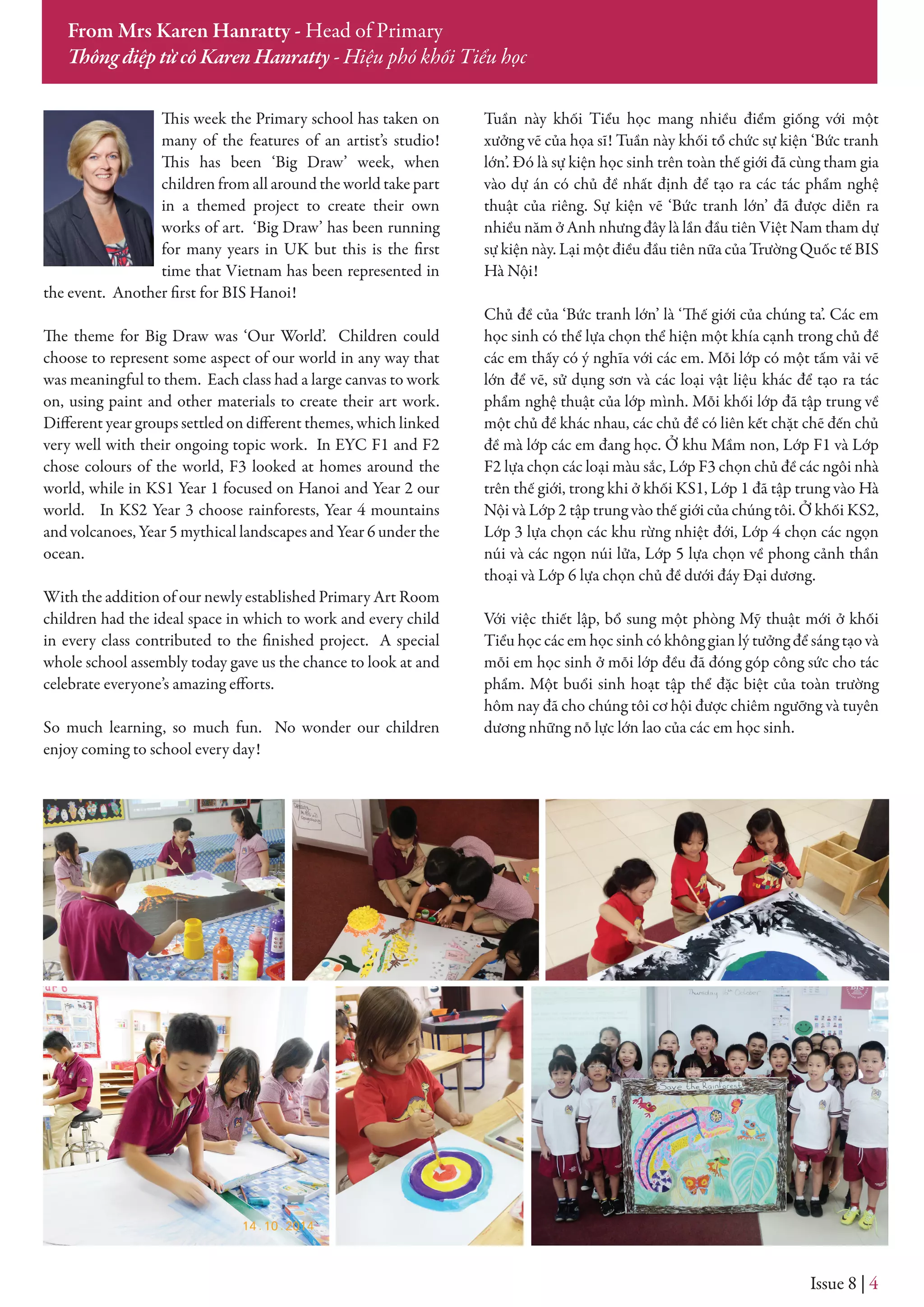 This week the Primary school has taken on
many of the features of an artist’s studio!
This has been ‘Big Draw’ week, when
children from all around the world take part
in a themed project to create their own
works of art. ‘Big Draw’ has been running
for many years in UK but this is the first
time that Vietnam has been represented in
the event. Another first for BIS Hanoi!
The theme for Big Draw was ‘Our World’. Children could
choose to represent some aspect of our world in any way that
was meaningful to them. Each class had a large canvas to work
on, using paint and other materials to create their art work.
Different year groups settled on different themes, which linked
very well with their ongoing topic work. In EYC F1 and F2
chose colours of the world, F3 looked at homes around the
world, while in KS1 Year 1 focused on Hanoi and Year 2 our
world. In KS2 Year 3 choose rainforests, Year 4 mountains
and volcanoes, Year 5 mythical landscapes and Year 6 under the
ocean.
With the addition of our newly established Primary Art Room
children had the ideal space in which to work and every child
in every class contributed to the finished project. A special
whole school assembly today gave us the chance to look at and
celebrate everyone’s amazing efforts.
So much learning, so much fun. No wonder our children
enjoy coming to school every day!
Tuần này khối Tiểu học mang nhiều điểm giống với một
xưởng vẽ của họa sĩ! Tuần này khối tổ chức sự kiện ‘Bức tranh
lớn’. Đó là sự kiện học sinh trên toàn thế giới đã cùng tham gia
vào dự án có chủ đề nhất định để tạo ra các tác phẩm nghệ
thuật của riêng. Sự kiện vẽ ‘Bức tranh lớn’ đã được diễn ra
nhiều năm ở Anh nhưng đây là lần đầu tiên Việt Nam tham dự
sự kiện này. Lại một điều đầu tiên nữa của Trường Quốc tế BIS
Hà Nội!
Chủ đề của ‘Bức tranh lớn’ là ‘Thế giới của chúng ta’. Các em
học sinh có thể lựa chọn thể hiện một khía cạnh trong chủ đề
các em thấy có ý nghĩa với các em. Mỗi lớp có một tấm vải vẽ
lớn để vẽ, sử dụng sơn và các loại vật liệu khác để tạo ra tác
phẩm nghệ thuật của lớp mình. Mỗi khối lớp đã tập trung về
một chủ đề khác nhau, các chủ đề có liên kết chặt chẽ đến chủ
đề mà lớp các em đang học. Ở khu Mầm non, Lớp F1 và Lớp
F2 lựa chọn các loại màu sắc, Lớp F3 chọn chủ đề các ngôi nhà
trên thế giới, trong khi ở khối KS1, Lớp 1 đã tập trung vào Hà
Nội và Lớp 2 tập trung vào thế giới của chúng tôi. Ở khối KS2,
Lớp 3 lựa chọn các khu rừng nhiệt đới, Lớp 4 chọn các ngọn
núi và các ngọn núi lửa, Lớp 5 lựa chọn về phong cảnh thần
thoại và Lớp 6 lựa chọn chủ đề dưới đáy Đại dương.
Với việc thiết lập, bổ sung một phòng Mỹ thuật mới ở khối
Tiểu học các em học sinh có không gian lý tưởng để sáng tạo và
mỗi em học sinh ở mỗi lớp đều đã đóng góp công sức cho tác
phẩm. Một buổi sinh hoạt tập thể đặc biệt của toàn trường
hôm nay đã cho chúng tôi cơ hội được chiêm ngưỡng và tuyên
dương những nỗ lực lớn lao của các em học sinh.
Issue 8 | 4
From Mrs Karen Hanratty - Head of Primary
Thông điệp từ cô Karen Hanratty - Hiệu phó khối Tiểu học
 