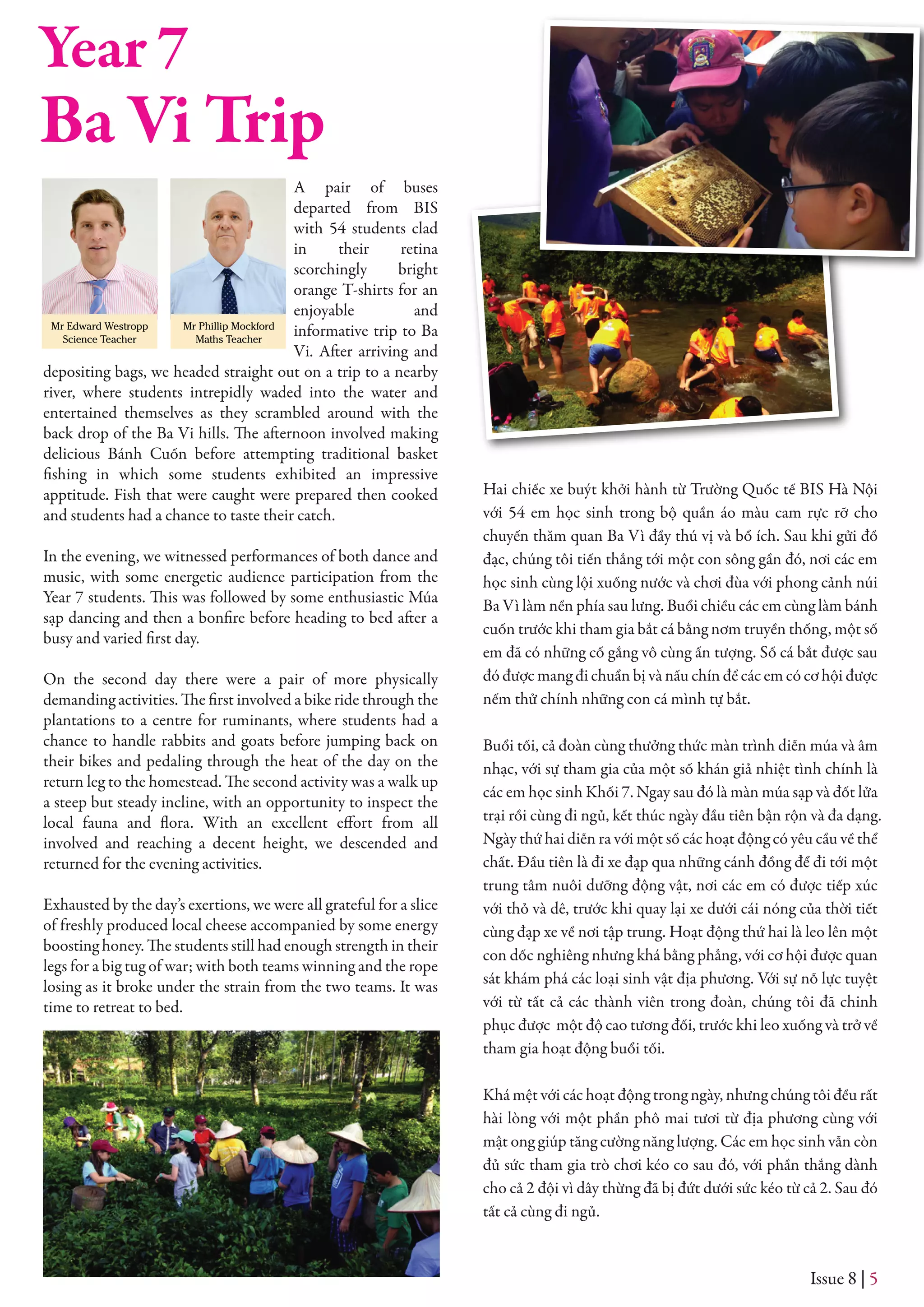 A pair of buses
departed from BIS
with 54 students clad
in their retina
scorchingly bright
orange T-shirts for an
enjoyable and
informative trip to Ba
Vi. After arriving and
depositing bags, we headed straight out on a trip to a nearby
river, where students intrepidly waded into the water and
entertained themselves as they scrambled around with the
back drop of the Ba Vi hills. The afternoon involved making
delicious Bánh Cuốn before attempting traditional basket
fishing in which some students exhibited an impressive
apptitude. Fish that were caught were prepared then cooked
and students had a chance to taste their catch.
In the evening, we witnessed performances of both dance and
music, with some energetic audience participation from the
Year 7 students. This was followed by some enthusiastic Múa
sạp dancing and then a bonfire before heading to bed after a
busy and varied first day.
On the second day there were a pair of more physically
demanding activities. The first involved a bike ride through the
plantations to a centre for ruminants, where students had a
chance to handle rabbits and goats before jumping back on
their bikes and pedaling through the heat of the day on the
return leg to the homestead. The second activity was a walk up
a steep but steady incline, with an opportunity to inspect the
local fauna and flora. With an excellent effort from all
involved and reaching a decent height, we descended and
returned for the evening activities.
Exhausted by the day’s exertions, we were all grateful for a slice
of freshly produced local cheese accompanied by some energy
boosting honey. The students still had enough strength in their
legs for a big tug of war; with both teams winning and the rope
losing as it broke under the strain from the two teams. It was
time to retreat to bed.
Hai chiếc xe buýt khởi hành từ Trường Quốc tế BIS Hà Nội
với 54 em học sinh trong bộ quần áo màu cam rực rỡ cho
chuyến thăm quan Ba Vì đầy thú vị và bổ ích. Sau khi gửi đồ
đạc, chúng tôi tiến thẳng tới một con sông gần đó, nơi các em
học sinh cùng lội xuống nước và chơi đùa với phong cảnh núi
Ba Vì làm nền phía sau lưng. Buổi chiều các em cùng làm bánh
cuốn trước khi tham gia bắt cá bằng nơm truyền thống, một số
em đã có những cố gắng vô cùng ấn tượng. Số cá bắt được sau
đó được mang đi chuẩn bị và nấu chín để các em có cơ hội được
nếm thử chính những con cá mình tự bắt.
Buổi tối, cả đoàn cùng thưởng thức màn trình diễn múa và âm
nhạc, với sự tham gia của một số khán giả nhiệt tình chính là
các em học sinh Khối 7. Ngay sau đó là màn múa sạp và đốt lửa
trại rồi cùng đi ngủ, kết thúc ngày đầu tiên bận rộn và đa dạng.
Ngày thứ hai diễn ra với một số các hoạt động có yêu cầu về thể
chất. Đầu tiên là đi xe đạp qua những cánh đồng để đi tới một
trung tâm nuôi dưỡng động vật, nơi các em có được tiếp xúc
với thỏ và dê, trước khi quay lại xe dưới cái nóng của thời tiết
cùng đạp xe về nơi tập trung. Hoạt động thứ hai là leo lên một
con dốc nghiêng nhưng khá bằng phẳng, với cơ hội được quan
sát khám phá các loại sinh vật địa phương. Với sự nỗ lực tuyệt
với từ tất cả các thành viên trong đoàn, chúng tôi đã chinh
phục được một độ cao tương đối, trước khi leo xuống và trở về
tham gia hoạt động buổi tối.
Khá mệt với các hoạt động trong ngày, nhưng chúng tôi đều rất
hài lòng với một phần phô mai tươi từ địa phương cùng với
mật ong giúp tăng cường năng lượng. Các em học sinh vẫn còn
đủ sức tham gia trò chơi kéo co sau đó, với phần thắng dành
cho cả 2 đội vì dây thừng đã bị đứt dưới sức kéo từ cả 2. Sau đó
tất cả cùng đi ngủ.
Issue 8 | 5
Mr Edward Westropp
Science Teacher
Ba Vi Trip
Year 7
Mr Phillip Mockford
Maths Teacher
 