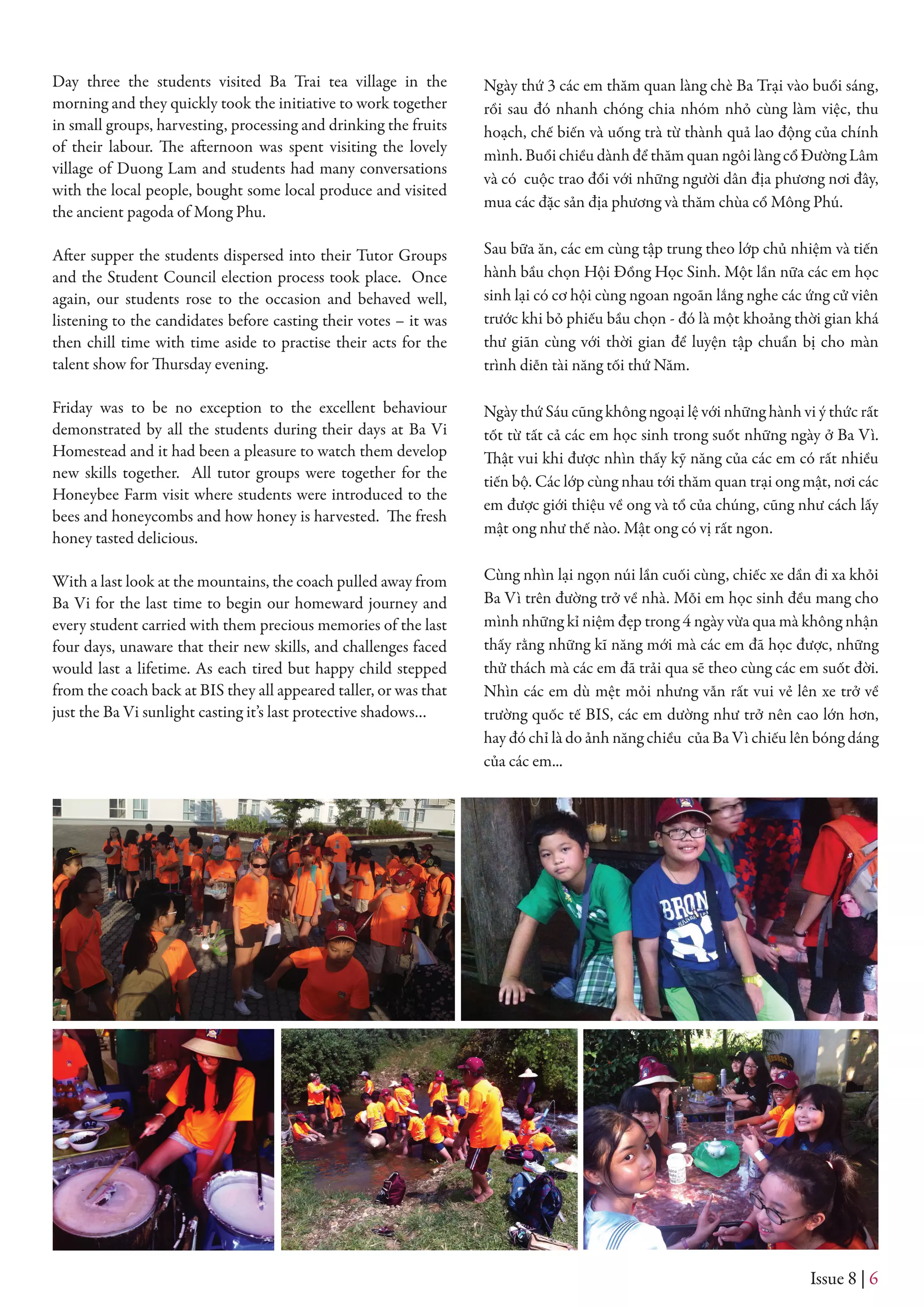 Issue 8 | 6
Day three the students visited Ba Trai tea village in the
morning and they quickly took the initiative to work together
in small groups, harvesting, processing and drinking the fruits
of their labour. The afternoon was spent visiting the lovely
village of Duong Lam and students had many conversations
with the local people, bought some local produce and visited
the ancient pagoda of Mong Phu.
After supper the students dispersed into their Tutor Groups
and the Student Council election process took place. Once
again, our students rose to the occasion and behaved well,
listening to the candidates before casting their votes – it was
then chill time with time aside to practise their acts for the
talent show for Thursday evening.
Friday was to be no exception to the excellent behaviour
demonstrated by all the students during their days at Ba Vi
Homestead and it had been a pleasure to watch them develop
new skills together. All tutor groups were together for the
Honeybee Farm visit where students were introduced to the
bees and honeycombs and how honey is harvested. The fresh
honey tasted delicious.
With a last look at the mountains, the coach pulled away from
Ba Vi for the last time to begin our homeward journey and
every student carried with them precious memories of the last
four days, unaware that their new skills, and challenges faced
would last a lifetime. As each tired but happy child stepped
from the coach back at BIS they all appeared taller, or was that
just the Ba Vi sunlight casting it’s last protective shadows…
Ngày thứ 3 các em thăm quan làng chè Ba Trại vào buổi sáng,
rồi sau đó nhanh chóng chia nhóm nhỏ cùng làm việc, thu
hoạch, chế biến và uống trà từ thành quả lao động của chính
mình. Buổi chiều dành để thăm quan ngôi làng cổ Đường Lâm
và có cuộc trao đổi với những người dân địa phương nơi đây,
mua các đặc sản địa phương và thăm chùa cổ Mông Phú.
Sau bữa ăn, các em cùng tập trung theo lớp chủ nhiệm và tiến
hành bầu chọn Hội Đồng Học Sinh. Một lần nữa các em học
sinh lại có cơ hội cùng ngoan ngoãn lắng nghe các ứng cử viên
trước khi bỏ phiếu bầu chọn - đó là một khoảng thời gian khá
thư giãn cùng với thời gian để luyện tập chuẩn bị cho màn
trình diễn tài năng tối thứ Năm.
Ngày thứ Sáu cũng không ngoại lệ với những hành vi ý thức rất
tốt từ tất cả các em học sinh trong suốt những ngày ở Ba Vì.
Thật vui khi được nhìn thấy kỹ năng của các em có rất nhiều
tiến bộ. Các lớp cùng nhau tới thăm quan trại ong mật, nơi các
em được giới thiệu về ong và tổ của chúng, cũng như cách lấy
mật ong như thế nào. Mật ong có vị rất ngon.
Cùng nhìn lại ngọn núi lần cuối cùng, chiếc xe dần đi xa khỏi
Ba Vì trên đường trở về nhà. Mỗi em học sinh đều mang cho
mình những kỉ niệm đẹp trong 4 ngày vừa qua mà không nhận
thấy rằng những kĩ năng mới mà các em đã học được, những
thử thách mà các em đã trải qua sẽ theo cùng các em suốt đời.
Nhìn các em dù mệt mỏi nhưng vẫn rất vui vẻ lên xe trở về
trường quốc tế BIS, các em dường như trở nên cao lớn hơn,
hay đó chỉ là do ảnh năng chiều của Ba Vì chiếu lên bóng dáng
của các em...
 
