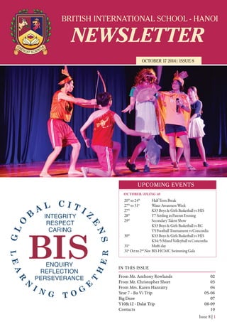 BRITISH INTERNATIONAL SCHOOL - HANOI
NEWSLETTER
OCTOBER 17 2014| ISSUE 8
UPCOMING EVENTS
IN THIS ISSUE
From Mr. Anthony Rowlands
From Mr. Christopher Short
From Mrs. Karen Hanratty
Year 7 - Ba Vi Trip
Big Draw
Y10&12 - Dalat Trip
Contacts
02
03
04
05-06
07
08-09
10
Issue 8 | 1
20th
to24th
HalfTermBreak
27th
to31st
WaterAwarenessWeek
27th
KS3Boys&GirlsBasketballvsHIS
28th
Y7SettlinginParentsEvening
29th
SecondaryTalentShow
KS3Boys&GirlsBasketballvsRC
Y5FootballTournamentvsConcordia
30th
KS3Boys&GirlsBasketballvsHIS
KS4/5MixedVolleyballvsConcordia
31st
Muftiday
31st
Octto2nd
Nov BISHCMCSwimmingGala
OCTOBER/THÁNG 10
 