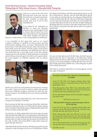 10
From Mr Simon Graves – Head of Secondary School
Thông điệp từ Thầy Simon Graves – Hiệu phó khối Trung học
1010
And so we come to the end of the
first half term of the year, and my
first half term as head of secondary.
It’s been eventful, it’s been jam-
packed, and most of all it’s been
incredibly fun!
I was asked by my colleagues on
Monday to name my favourite
memory so far, and though it’s hard
to choose, Moon Festival has to be
near if not at the top. It encapsulated
what BVIS students and staff are
about as a whole school, a real coming together in celebration.
I was reminded of that again this week as we issued
countless certificates to students for house points, sporting
achievements, helping others, and sheer determination and
perseverance. Then followed the poetry slam, showcasing yet
more talent across the school, with the quality of the poems
and the performances themselves all absolutely first class. It
was lovely that year 6 were able to join us for that, and the
support given by all students to all the performers, and all the
award winners, showed again why this is such a great school.
We work together, we celebrate together, and we achieve
together.
Thank you to all of you who joined us for the parents’evenings
this week. I hope you found it useful to speak with teachers
about your children’s progress, and that you liked the new
format of reports. Any feedback from you is always gratefully
received.
Have a peaceful and restful half term, and I look forward to
seeing you on Monday, 27 October.
Vậy là nửa học kỳ đầu tiên của năm học đã kết thúc, đánh dấu
nửa học kỳ đầu tiên của tôi ở vị trí Hiệu phó Trung học. Chúng
ta đã có một khởi đầu tất bật nhưng cũng không kém phần hào
hứng với nhiều sự kiện liên tiếp!
Vào thứ Hai, các đồng nghiệp đã hỏi tôi về kỷ niệm yêu thích
nhất tính đến thời điểm này và dù gặp không ít khó khăn khi
phải lựa chọn, với tôi, Lễ hội Trăng rằm vẫn là một trong những
sự kiện tuyệt vời nhất. Sự kiện này đã truyền tải tinh thần của
học sinh và nhân viên trường BVIS và góp phần mang mọi
người đến gần nhau hơn.
Tinh thần đó đã một lần nữa được thể hiện trong tuần này, khi
chúng tôi có dịp trao tặng cho các em vô số bằng khen về điểm
đội, thành tích thể thao, tinh thần tương thân tương ái, sự nỗ
lực và lòng kiên trì. Tiếp đó, cuộc thi trình diễn thơ là dịp để
các tài năng của Trường tiếp tục tỏa sáng qua những bài thơ
và tiết mục biểu diễn đặc sắc. Tôi rất vui khi được chứng kiến
các học sinh Lớp 6 tham gia trình diễn. Sự ủng hộ nhiệt tình
của toàn khối dành cho tất cả các thí sinh và người thắng giải
đã khẳng định lại lý do đây là một ngôi trường tuyệt vời, nơi
tất cả chúng ta cùng nhau học tập, chia sẻ niềm vui và gặt hái
thành công.
Xin cảm ơn Quý phụ huynh đã đến tham dự buổi họp phụ
huynh tuần này. Tôi hy vọng Quý vị đã nhận được những
thông tin hữu ích khi trao đổi với giáo viên về tiến độ học tập
của các em và mong rằng Quý vị thích hình thức báo cáo mới.
Nhà Trường luôn hoan nghênh mọi ý kiến đóng góp và phản
hồi của Quý phụ huynh.
Chúc Quý vị có một kỳ nghỉ bình an và xin hẹn gặp lại vào thứ
Hai, ngày 27 tháng 10.
Secondary Headteacher’s Special Commendations
for Effort
Lam Cat Thi (12I) and Nguyen Hoang Nhat Anh
(Andrew) (12B) for exceptional effort in their first AS
geography essays.
Phan Hoang Kieu Han, 10B for her outstanding effort
in football this term. She often volunteers to go in goal
and has made some unbelievable saves.
Ho Le Mai Khanh (Esme) (8V) for beautiful singing at
the poetry slam.
Well done to all of you!
Hiệu phó khối Trung học tuyên dương học sinh có
nỗ lực đặc biệt
Lâm Cát Thi (Lớp 12I) và Nguyễn Hoàng Nhật Anh
(Andrew) (Lớp 12B) đã thể hiện nỗ lực vượt bậc trong
bài luận đầu tiên môn Địa lý AS Level.
Phan Hoàng Kiều Hân Lớp 10B đã có nỗ lực xuất
sắc trong môn bóng đá học kỳ này. Em thường xung
phong làm thủ môn và đã có nhiều pha cứu bóng đáng
kinh ngạc.
Hồ Lê Mai Khanh (Esme) (Lớp 8V) đã đóng góp một
tiết mục hát tuyệt vời trong cuộc thi trình diễn thơ.
Giỏi lắm các em!
 