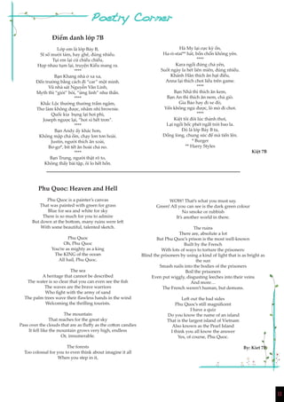 1111
Điểm danh lớp 7B
Lớp em là lớp Bảy B,
Sĩ số mười tám, hay ghê, đúng nhiều.
Tụi em lại cứ chiều chiều,
Họp nhau tụm lại, truyện Kiều mang ra.
****
Bạn Khang nhà ở xa xa,
Đến trường bằng cách đi “car” một mình.
Vũ nhà sát Nguyễn Văn Linh,
Myth thì “giỏi” bói, “ứng linh” như thần.
****
Khắc Lộc thường thường trầm ngâm,
Thơ làm không được, nhâm nhi brownie.
Quốc kia bụng lại hơi phì,
Joseph ngược lại, “hơi xì hết trơn”.
****
Bạn Andy ấy khác hơn,
Không mập chả ốm, chạy lơn tơn hoài.
Justin, người thích ăn xoài,
Bơ-gơ*, bít tết ăn hoài chả no.
****
Bạn Trung, người thật rõ to,
Không thấy bài tập, ôi lo hết hồn.
Phu Quoc: Heaven and Hell
Phu Quoc is a painter’s canvas
That was painted with green for grass
Blue for sea and white for sky
There is so much for you to admire
But down at the bottom, many ruins were left
With some beautiful, talented sketch.
Phu Quoc
Oh, Phu Quoc
You’re as mighty as a king
The KING of the ocean
All hail, Phu Quoc.
The sea
A heritage that cannot be described
The water is so clear that you can even see the fish
The waves are the brave warriors
Who fight with the army of sand
The palm trees wave their flawless hands in the wind
Welcoming the thrilling tourists.
The mountain
That reaches for the great sky
Pass over the clouds that are as fluffy as the cotton candies
It fell like the mountain grows very high, endless
Or, innumerable.
The forests
Too colossal for you to even think about imagine it all
When you step in it,
WOW! That’s what you must say.
Green! All you can see is the dark green colour
No smoke or rubbish
It’s another world in there.
The ruins
There are, absolute a lot
But Phu Quoc’s prison is the most well-known
Built by the French
With lots of ways to torture the prisoners:
Blind the prisoners by using a kind of light that is as bright as
the sun
Smash nails into the bodies of the prisoners
Boil the prisoners
Even put wiggly, disgusting leeches into their veins
And more…
The French weren’t human, but demons.
Left out the bad sides
Phu Quoc’s still magnificent
I have a quiz
Do you know the name of an island
That is the largest island of Vietnam
Also known as the Pearl Island
I think you all know the answer
Yes, of course, Phu Quoc.
By: Kiet 7B
Hà My lại cực kỳ ồn,
Ha-ri-stai** hát, bồn chồn không yên.
****
Kara ngồi đứng chả yên,
Suốt ngày la hét liên miên, đúng nhiều.
Khánh Hân thích ăn hạt điều,
Anna lại thích chơi liều trên game.
****
Bạn Nhã thì thích ăn kem,
Bạn An thì thích ăn nem, chả giò.
Gia Bảo hay đi xe đò,
Yến không ngủ được, lò mò đi chơi.
****
Kiệt tôi đôi lúc thảnh thơi,
Lại ngồi bốc phét ngất trời bao la.
Đó là lớp Bảy B ta,
Đồng lòng, chung sức để mà tiến lên.
* Burger
** Harry Styles
Kiệt 7B
 