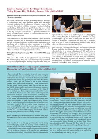 1212
From Mr Radley Lowry - Key Stage 5 Coordinator
Thông điệp của Thầy Mr Radley Lowry – Điều phối khối KS5
Announcing the KS5 team building residential in Mui Ne –
7th to 9th November
Key Stage 5 will travel to Mui Ne to experience a weekend
of self-reliance and team building skills with particular
emphasis on leadership development. Over the course of the
weekend the students will take on many exercises including
teambuilding skills, a trek and specific leadership tasks which
will allow those natural leaders to show their abilities. The aim
of the trip is to give years 12 and 13 greater confidence and
ability to work together in order to achieve better standards in
a wide range of activities.
This weekend will also serve as BVIS’s first Prefect selection
weekend. Students will be assessed on their ability as leaders
and role models and on return we will appoint our first prefects.
Standards will be high, and only a maximum of 10 will be
selected. There may also be the chance of further appointments
later in the term. Our aim is for all younger students in the
school to aspire to become prefects in the future.
Thông báo về chuyến dã ngoại Mũi Né của khối KS5 ngày
7-9 tháng 11
Khối KS5 sẽ đến Mũi Né để trải nghiệm một cuối tuần thú vị,
đầy ắp những hoạt động rèn luyện kỹ năng đồng đội và tính
tự lập với trọng tâm là phát triển kỹ năng lãnh đạo. Trong hai
ngày cuối tuần, các em sẽ có dịp tham gia các hoạt động phát
triển kỹ năng đồng đội, đi bộ đường dài và thể hiện khả năng
qua những bài tập thử thách kỹ năng lãnh đạo. Mục tiêu của
chuyến đi là tạo điều kiện cho các học sinh Lớp 12 và 13 gia
tăng sự tự tin và phát triển khả năng phối hợp đồng đội để
nâng cao thành tích trong nhiều hoạt động.
Cuối tuần này, Trường sẽ tiến hành xét tuyển những Học sinh
Trưởng khối đầu tiên. Các em sẽ được xem xét dựa trên khả
năng lãnh đạo và sự gương mẫu của mình. Đổi lại, Trường sẽ
bổ nhiệm những Học sinh Trưởng khối đầu tiên. Tiêu chuẩn
cho vị trí này rất cao và chỉ có tối đa 10 học sinh được tuyển
chọn. Trường có thể cân nhắc bổ nhiệm thêm Học sinh Trưởng
khối trong suốt học kỳ. Mục tiêu của Trường là khuyến khích
tất cả học sinh lớp dưới nỗ lực rèn luyện để trở thành những
Học sinh Trưởng khối trong tương lai.
From Mr Stuart Reid – Key Stage 4 Coordinator
Thông điệp từ Thầy Stuart Reid – Điều phối khối KS4
I have enjoyed the opportunity to meet many parents
over the last few days as you attended our parent-teacher
conferences. It is always a pleasure to discuss your child’s
progress and answer any queries you may have. For those
parents I didn’t get the chance to see, I trust youwere
pleased with your child’s report and I hope you enjoyed
the new report format that we used. As you saw, we now
use IGCSE-linked grades, and numerical values to measure
students’ attitude. This means every student in Key Stage 4
can be tracked and their progress measured as they work
towards their IGCSE exams. This allows us to implement
intervention strategies for any students who are finding the
work challenging or slipping below the required standard.
It also means we can monitor students’ development and
ensure improvement is made throughout the year. If your
child is invited to attend one of our after-school support
clubs as a result of this approach, please remember we
have your child’s best interests at heart and support us by
encouraging them to attend. We believe they will reap the
benefits and I look forward to helping our students further
develop their potential over the coming months.
May I wish everyone an enjoyable and relaxing break and
thank everyone for their support throughout this first half-
term.
Tuần này, tôi đã có cơ hội gặp gỡ nhiều phụ huynh trong
các buổi họp phụ huynh của Trường. Tôi rất vui khi được
trao đổi về việc học của các em và giải đáp mọi thắc mắc mà
Quý vị đang có. Đối với những phụ huynh mà tôi chưa có
dịp gặp gỡ, tôi tin rằng Quý vị đã hài lòng với kết quả của
các em và hy vọng Quý vị thích hình thức báo cáo mới của
Trường. Như Quý vị đã thấy, Trường đã bắt đầu sử dụng
thang điểm IGCSE và điểm số để đánh giá thái độ học tập
của các em. Điều này sẽ giúp Trường theo dõi tiến độ học
tập của mỗi học sinh KS4 trong suốt quá trình chuẩn bị cho
kỳ thi IGCSE và cho phép giáo viên kịp thời can thiệp trong
trường hợp học sinh gặp khó khăn trong học tập hoặc đạt
kết quả dưới yêu cầu. Điều này cũng có nghĩa là Trường có
thể theo dõi sự phát triển của học sinh và đảm bảo các em có
mức tiến bộ đều đặn trong suốt năm học. Trong trường hợp
các em được yêu cầu tham gia lớp hỗ trợ sau giờ học, Quý
vị hãy hiểu rằng Nhà Trường luôn đặt lợi ích của các em lên
trên hết và xin hãy hỗ trợ Trường bằng cách khuyến khích
các em tham gia. Tôi tin rằng các em sẽ nhận được thành
quả xứng đáng và tôi rất mong chờ được giúp đỡ các em
phát triển hết khả năng của mình trong những tháng tới.
Xin chúc các gia đình và tập thể trường BVIS một kỳ nghỉ
vui vẻ và thư giãn. Xin chân thành cảm ơn sự hỗ trợ của tất
cả mọi người trong nửa học kỳ vừa qua.
 