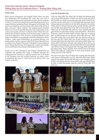 13
From Ms Catherine Keen– Head of English
Thông điệp của Cô Catherine Keen – Trưởng Môn Tiếng Anh
Poetry Slam
BVIS’ annual Vietnamese and English Poetry Slam was held
this Wednesday. KS3 headlined the event this year and in
preparation for this much anticipated occasion, all our students
in Years 7, 8 and 9 have been busy perfecting their poems on a
range of themes including: Places, Teenagers and Dystopia. The
event was hosted by our charismatic MCs Anna (10I) and Axel
(8V), last year’s ‘Slam’ winners. The judging panel included
BVIS’ very own Principal Mr Holyome who commented on the
variety and quality of talent on display in the ‘Slam’ this year.
Indeed, the standard of poems from our Key Stage 3 poets was
ever more impressive. This, however, created problems for the
judges who had an excruciatingly hard time deciding on three
winners. After much deliberation, an eventual decision was
made and the worthy winners of the BVIS Poetry Slam 2014 are
as follows: Luu Nguyet Thu from 7V (English winner); Nguyen
Xuan Thanh (Kara) from 7B (Vietnamese winner) and finally
our overall Poetry Slam Master HoChauKiet from 7B.
Thank you to the Vietnamese and English departments for
inspiring and guiding Key Stage 3 students through the
writing process. However, a special mention has to be made
to Ms Sumpter who has worked tirelessly for many weeks
coordinating the event to ensure this year’s Poetry Slam was
hugely successful.
Cuộc thi Trình diễn Thơ
Cuộc thi Trình diễn Thơ tiếng Việt và tiếng Anh thường niên
của trường BVIS đã được tổ chức vào thứ Tư tuần này. Khối
KS3 là nhân vật chính của sự kiện năm nay và để chuẩn bị cho
cuộc thi, các học sinh Lớp 7, 8 và 9 đã dành thời gian trau chuốt
những sáng tác của mình về các chủ đề đa dạng như Nơi chốn,
Thiếu niên và Thế giới không tưởng. Sự kiện đã được dẫn dắt
bởi hai MC hoạt ngôn Anna (Lớp 10I) và Axel (Lớp 8V), giải
Nhất cuộc thi Trình diễn Thơ năm học trước. Thành phần ban
giám khảo bao gồm Hiệu trưởng của trường BVIS – Thầy Paul
Holyome, người đã dành nhiều lời khen ngợi cho sự phong
phú và chất lượng của các tiết mục trình diễn năm nay. Thật
vậy, chất lượng của các tác phẩm năm nay đã được nâng cao
hơn bao giờ hết. Chính điều này đã gây không ít khó khăn
cho ban giám khảo khi phải chọn ra ba người chiến thắng. Sau
nhiều phút tranh luận, kết quả cuối cùng đã được đưa ra và
những học sinh thắng giải cuộc thi Trình diễn Thơ trường BVIS
năm 2014 là: Đoàn Lưu Nguyệt Thư 7V (hạng Nhất trình diễn
thơ tiếng Anh), Phạm Nguyễn Xuân Thanh (Kara) 7B (hạng
Nhất trình diễn thơ tiếng Việt) và cuối cùng là Quán quân
chung cuộc Hồ Châu Kiệt 7B.
Xin cảm ơn các giáo viên ở tổ tiếng Việt và tiếng Anh đã truyền
cảm hứng và hướng dẫn các học sinh khối KS3 hoàn thành
sáng tác của mình. Tôi xin đặc biệt cảm ơn Cô Sumpter, người
đã làm việc không mệt mỏi trong nhiều tuần qua để phối hợp
tổ chức và đảm bảo thành công cho cuộc thi Trình diễn Thơ
năm nay.
 