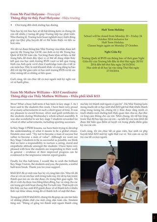 2
From Mr Paul Holyome - Principal
Thông điệp từ thầy Paul Holyome - Hiệu trưởng
From Mr Mathew Williams – KS3 Coordinator
Thông điệp của Thầy Mathew Williams – Điều phối khối KS3
Half Term Holiday
School will be closed from Monday 20 – Friday 24
October 2014 inclusive for
Half Term Holiday.
Classes begin again on Monday 27 October.
Nghỉ Giữa Kỳ
Trường Quốc tế BVIS xin thông báo về thời gian Nghỉ
Giữa Kỳ của Trường bắt đầu từ thứ Hai ngày 20/10/
2014 đến hết thứ Sáu ngày 24/10/2014.
Học sinh sẽ đi học lại vào sáng Thứ Hai ngày
27/10/2014.
Wow! What a busy half-term it has been in key stage 3. As I
have said to the students this week, I have been very proud
of so many achievements in such a short space of time. It was
my pleasure to award bronze, silver and gold certificates to
the students during Wednesday’s whole-school assembly. It
was also wonderful to see key stage 3 students rewarded for
a host of other achievements, including sporting successes.
In Key Stage 3 PSHE lessons, we have been trying to develop
the understanding of what it means to be a global citizen.
Einstein once said: “Try not to become a man of success but
rather to become a man of value”. Although we want our
Key Stage 3 students to be as successful as possible, we think
that we have a responsibility to nurture a caring, moral and
empathetic attitude amongst the students. I have been very
pleased with how the students are responding to their work
in general – evidence of their improved progress can be
evidenced in the impressive interim report grades.
Finally for this half-term, I would like to wish the brilliant
Key Stage 3 tutors, the students and you, the parents, a restful
half-term break. Thank you for your support.
Khối KS3 đã có một nửa học kỳ vô cùng bận rộn. Như tôi đã
chia sẻ với các em học sinh trong tuần này, tôi rất tự hào trước
thành quả mà các em đạt được chỉ trong thời gian ngắn. Tôi
đã có vinh dự được trao bằng khen đồng, bạc và vàng cho các
em trong giờ sinh hoạt chung thứ Tư tuần này. Thật tuyệt vời
khi thấy các học sinh KS3 giành được vô số thành tích ở nhiều
lĩnh vực khác nhau, trong đó có thành tích về mặt thể thao.
Trong giờ GDCD khối KS3, chúng tôi đã giúp các em tìm hiểu
về những phẩm chất của một công dân toàn cầu. Einstein
từng nói: “Đừng cố gắng trở thành một người thành công
mà hãy trở thành một người có giá trị”. Dù Nhà Trường luôn
mong muốn tất cả học sinh khối KS3 gặt hái thật nhiều thành
công trong tương lai, chúng tôi ý thức được rằng mình có
trách nhiệm nuôi dưỡng tinh thần quan tâm chia sẻ, đạo đức
và lòng cảm thông cho các em. Nhìn chung, tôi rất hài lòng
trước thái độ học tập của các em – sự tiến bộ của toàn khối đã
được thể hiện qua điểm số tuyệt vời trong phiếu điểm giữa
kỳ của các em.
Cuối cùng, tôi xin chúc tất cả giáo viên, học sinh và phụ
huynh khối KS3 một kỳ nghỉ thật vui vẻ. Xin cảm ơn sự hỗ
trợ của tất cả mọi người.
•	 Chú trọng đến dinh dưỡng học đường
Nửa học kỳ tới hứa hẹn sẽ tất bật không kém và chúng tôi
còn rất nhiều ý tưởng để giúp Trường tiếp tục phát triển.
Như thường lệ, Trường luôn hoan nghênh mọi ý kiến đóng
góp của Quý phụ huynh để có thể hoàn thiện và tiến xa
hơn nữa.
Tôi rất vui được thông báo Nhà Trường vừa nhận được kết
quả kỳ thi Trung học GCSE của Anh và kỳ thi Trung học
Quốc tế IGCSE toàn cầu. Vui lòng tham khảo số liệu cụ thể
trong biểu đồ dưới đây. Quý vị có thể dễ dàng nhận thấy
kết quả của học sinh trường BVIS vượt xa kết quả trung
bình của Anh quốc và tổ chức Cambridge toàn cầu ở tất cả
các môn học. Đây là một khoảnh khắc vô cùng đáng tự hào
đối với tập thể giáo viên và học sinh trường BVIS và tôi xin
chúc mừng tất cả những ai liên quan.
Cuối cùng, tôi xin chúc tất cả mọi người một kỳ nghỉ vui
vẻ và hạnh phúc.
 
