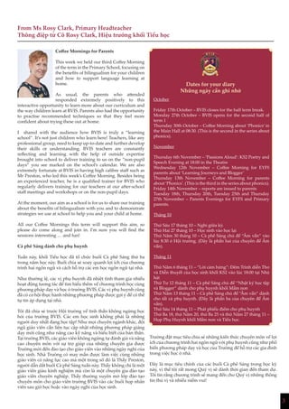 3
Coffee Mornings for Parents
This week we held our third Coffee Morning
of the term in the Primary School, focusing on
the benefits of bilingualism for your children
and how to support language learning at
home.
As usual, the parents who attended
responded extremely positively to this
interactive opportunity to learn more about our curriculum and
the way children learn at BVIS. Parents also had the opportunity
to practise recommended techniques so that they feel more
confident about trying these out at home.
I shared with the audience how BVIS is truly a “learning
school”. It’s not just children who learn here! Teachers, like any
professional group, need to keep up-to-date and further develop
their skills or understanding. BVIS teachers are constantly
reflecting and learning with the help of outside expertise
brought into school to deliver training to us on the “non-pupil
days” you see marked on the school’s calendar. We are also
extremely fortunate at BVIS in having high calibre staff such as
Mr Preston, who led this week’s Coffee Morning. Besides being
an experienced teacher, he is a qualified trainer for BVIS who
regularly delivers training for our teachers at our after-school
staff meetings and workshops or on the non-pupil days.
At the moment, our aim as a school is for us to share our training
about the benefits of bilingualism with you and to demonstrate
strategies we use at school to help you and your child at home.
All our Coffee Mornings this term will support this aim, so
please do come along and join in. I’m sure you will find the
sessions interesting … and fun!
Cà phê Sáng dành cho phụ huynh
Tuần này, khối Tiểu học đã tổ chức buổi Cà phê Sáng thứ ba
trong năm học này. Buổi chia sẻ xoay quanh lợi ích của chương
trình hai ngôn ngữ và cách hỗ trợ các em học ngôn ngữ tại nhà.
Như thường lệ, các vị phụ huynh đã nhiệt tình tham gia nhiều
hoạt động tương tác để tìm hiểu thêm về chương trình học cùng
phương pháp dạy và học ở trường BVIS. Các vị phụ huynh cũng
đã có cơ hội thực hành những phương pháp được gợi ý để có thể
tự tin áp dụng tại nhà.
Tôi đã chia sẻ trước Hội trường về tinh thần không ngừng học
hỏi của trường BVIS. Các em học sinh không phải là những
người duy nhất đang học tập! Như mọi chuyên ngành khác, đội
ngũ giáo viên cần liên tục cập nhật những phương pháp giảng
dạy mới cũng như nâng cao kỹ năng và hiểu biết của bản thân.
Tại trường BVIS, các giáo viên không ngừng tự đánh giá và nâng
cao chuyên môn với sự trợ giúp của những chuyên gia được
Trường mời đến đào tạo cho giáo viên vào những ngày nghỉ của
học sinh. Nhà Trường có may mắn được làm việc cùng những
giáo viên có năng lực cao mà một trong số đó là Thầy Preston,
người dẫn dắt buổi Cà phê Sáng tuần này. Thầy không chỉ là một
giáo viên giàu kinh nghiệm mà còn là một chuyên gia đào tạo
giáo viên chuyên nghiệp. Thầy thường xuyên mở lớp đào tạo
chuyên môn cho giáo viên trường BVIS vào các buổi họp nhân
viên sau giờ học hoặc vào ngày nghỉ của học sinh.
Trường đặt mục tiêu chia sẻ những kiến thức chuyên môn về lợi
ích của chương trình hai ngôn ngữ với phụ huynh cũng như phổ
biến phương pháp dạy và học của Trường để hỗ trợ các gia đình
trong việc học ở nhà.
Đây là mục tiêu chính của các buổi Cà phê Sáng trong học kỳ
này, vì thế tôi rất mong Quý vị sẽ dành thời gian đến tham dự.
Tôi tin rằng chương trình sẽ mang đến cho Quý vị những thông
tin thú vị và nhiều niềm vui!
From Ms Rosy Clark, Primary Headteacher
Thông điệp từ Cô Rosy Clark, Hiệu trưởng khối Tiểu học
Dates for your diary
Những ngày cần ghi nhớ
3
October
Friday 17th October – BVIS closes for the half term break.
Monday 27th October – BVIS opens for the second half of
term 1
Thursday 30th October – Coffee Morning about ‘Phonics’ in
the Main Hall at 08:30. (This is the second in the series about
phonics).
November
Thursday 6th November – ‘Passions Aloud’: KS2 Poetry and
Speech Evening at 18:00 in the Theatre
Wednesday 12th November – Coffee Morning for EYFS
parents about ‘Learning Journeys and Blogger’
Thursday 13th November – Coffee Morning for parents
about ‘Phonics’. (This is the third in the series about phonics).
Friday 14th November – reports are issued to parents
Tuesday 18th, Thursday 20th, Tuesday 25th and Thursday
27th November – Parents Evenings for EYFS and Primary
parents.
Tháng 10
Thứ Sáu 17 tháng 10 – Nghỉ giữa kỳ.
Thứ Hai 27 tháng 10 – Học sinh vào học lại
Thứ Năm 30 tháng 10 – Cà phê Sáng chủ đề “Âm vần” vào
lúc 8:30 ở Hội trường. (Đây là phần hai của chuyên đề Âm
vần).
Tháng 11
Thứ Năm 6 tháng 11 – “Lời cảm hứng”: Đêm Trình diễn Thơ
và Diễn thuyết của học sinh khối KS2 vào lúc 18:00 tại Nhà
hát
Thứ Tư 12 tháng 11 – Cà phê Sáng chủ đề “Nhật ký học tập
và Blogger” dành cho phụ huynh khối Mầm non
Thứ Năm 13 tháng 11 – Cà phê Sáng chủ đề “Âm vần” dành
cho tất cả phụ huynh. (Đây là phần ba của chuyên đề Âm
vần).
Thứ Sáu 14 tháng 11 – Phát phiếu điểm cho phụ huynh
Thứ Ba 18, thứ Năm 20, thứ Ba 25 và thứ Năm 27 tháng 11 –
Họp Phụ Huynh khối Mầm non và Tiểu học.
 