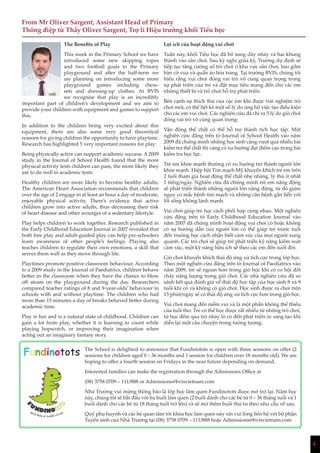 4
The Benefits of Play
This week in the Primary School we have
introduced some new skipping ropes
and two football goals to the Primary
playground and after the half-term we
are planning on introducing some more
playground games including chess-
sets and dressing-up clothes. At BVIS
we recognise that play is an incredibly
important part of children’s development and we aim to
provide your children with equipment and games to support
this.
In addition to the children being very excited about this
equipment, there are also some very good theoretical
reasons for giving children the opportunity to have playtime.
Research has highlighted 5 very important reasons for play:
Being physically active can support academic success. A 2009
study in the Journal of School Health found that the more
physical activity tests children can pass, the more likely they
are to do well in academic tests.
Healthy children are more likely to become healthy adults.
The American Heart Association recommends that children
over the age of 2 engage in at least an hour a day of moderate,
enjoyable physical activity. There’s evidence that active
children grow into active adults, thus decreasing their risk
of heart disease and other scourges of a sedentary lifestyle.
Play helps children to work together. Research published in
the Early Childhood Education Journal in 2007 revealed that
both free play and adult-guided play can help pre-schoolers
learn awareness of other people’s feelings. Playing also
teaches children to regulate their own emotions, a skill that
serves them well as they move through life.
Playtimes promote positive classroom behaviour. According
to a 2009 study in the Journal of Paediatrics, children behave
better in the classroom when they have the chance to blow
off steam on the playground during the day. Researchers
compared teacher ratings of 8 and 9-year-olds’ behaviour in
schools with and without playtime. The children who had
more than 15 minutes a day of breaks behaved better during
academic time.
Play is fun and is a natural state of childhood. Children can
gain a lot from play, whether it is learning to count while
playing hopscotch, or improving their imagination when
acting out an imaginary fantasy story.
From Mr Oliver Sargent, Assistant Head of Primary
Thông điệp từ Thầy Oliver Sargent, Trợ lí Hiệu trưởng khối Tiểu học
Lợi ích của hoạt động vui chơi
Tuần này, khối Tiểu học đã bổ sung dây nhảy và hai khung
thành vào sân chơi. Sau kỳ nghỉ giữa kỳ, Trường dự định sẽ
tiếp tục tăng cường số trò chơi ở khu vực sân chơi, bao gồm
bàn cờ vua và quần áo hóa trang. Tại trường BVIS, chúng tôi
hiểu rằng vui chơi đóng vai trò vô cùng quan trọng trong
sự phát triển của trẻ và đặt mục tiêu mang đến cho các em
những thiết bị và trò chơi hỗ trợ phát triển.
Bên cạnh sự thích thú của các em khi được trải nghiệm trò
chơi mới, có thể liệt kê một số lý do ủng hộ việc tạo điều kiện
cho các em vui chơi. Các nghiên cứu đã chỉ ra 5 lý do giờ chơi
đóng vai trò vô cùng quan trọng:
Vận động thể chất có thể hỗ trợ thành tích học tập. Một
nghiên cứu đăng trên tờ Journal of School Health vào năm
2009 đã chứng minh những học sinh càng vượt qua nhiều bài
kiểm tra thể chất thì càng có xu hướng đạt điểm cao trong bài
kiểm tra học lực.
Trẻ em khỏe mạnh thường có xu hướng trở thành người lớn
khỏe mạnh. Hiệp hội Tim mạch Mỹ khuyến khích trẻ em trên
2 tuổi tham gia hoạt động thể chất nhẹ nhàng, lý thú ít nhất
1 tiếng/ngày. Nghiên cứu đã chứng minh trẻ em năng động
sẽ phát triển thành những người lớn năng động, từ đó giảm
nguy cơ mắc bệnh tim mạch và những căn bệnh gắn liền với
lối sống không lành mạnh.
Vui chơi giúp trẻ học cách phối hợp cùng nhau. Một nghiên
cứu đăng trên tờ Early Childhood Education Journal vào
năm 2007 đã chứng minh hoạt động vui chơi có hoặc không
có sự hướng dẫn của người lớn có thể giúp trẻ trước tuổi
đến trường học cách nhận biết cảm xúc của mọi người xung
quanh. Các trò chơi sẽ giúp trẻ phát triển kỹ năng kiểm soát
cảm xúc, một kỹ năng hữu ích sẽ theo các em đến suốt đời.
Giờ chơi khuyến khích thái độ ứng xử tích cực trong lớp học.
Theo một nghiên cứu đăng trên tờ Journal of Paediatrics vào
năm 2009, trẻ sẽ ngoan hơn trong giờ học khi có cơ hội đốt
cháy năng lượng trong giờ chơi. Các nhà nghiên cứu đã so
sánh kết quả đánh giá về thái độ học tập của học sinh 8 và 9
tuổi khi có và không có giờ chơi. Học sinh được ra chơi trên
15 phút/ngày sẽ có thái độ ứng xử tích cực hơn trong giờ học.
Vui chơi mang đến niềm vui và là một phần không thể thiếu
của tuổi thơ. Trẻ có thể học được rất nhiều từ những trò chơi,
từ học đếm qua trò nhảy lò cò đến phát triển óc sáng tạo khi
diễn lại một câu chuyện trong tưởng tượng.
Fundinotots The School is delighted to announce that Fundinotots is open with three sessions on offer (2
sessions for children aged 0 – 36 months and 1 session for children over 18 months old). We are
hoping to offer a fourth session on Fridays in the near future depending on demand.
Interested families can make the registration through the Admissions Office at
(08) 3758 0709 – 111/888 or Admissions@bvisvietnam.com
Nhà Trường vui mừng thông báo là lớp học làm quen Fundinotots được mở trở lại. Năm học
này, chúng tôi sẽ bắt đầu với ba buổi làm quen (2 buổi dành cho các bé từ 0 – 36 tháng tuổi và 1
buổi dành cho các bé từ 18 tháng tuổi trở lên) và sẽ mở thêm buổi thứ tư theo nhu cầu về sau.
Quý phụ huynh và các bé quan tâm tới khóa học làm quen này xin vui lòng liên hệ với bộ phận
Tuyển sinh của Nhà Trường tại (08) 3758 0709 – 111/888 hoặc Admissions@bvisvietnam.com
4
 