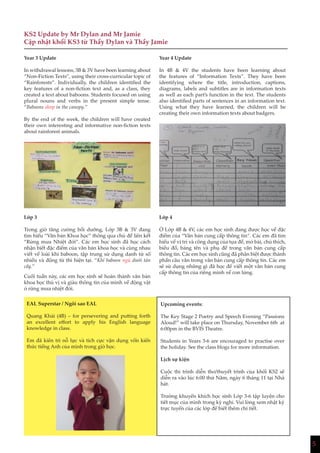 5
KS2 Update by Mr Dylan and Mr Jamie
Cập nhật khối KS3 từ Thầy Dylan và Thầy Jamie
Year 3 Update
In withdrawal lessons, 3B & 3V have been learning about
“Non-Fiction Texts”, using their cross-curricular topic of
“Rainforests”. Individually, the children identified the
key features of a non-fiction text and, as a class, they
created a text about baboons. Students focused on using
plural nouns and verbs in the present simple tense.
“Baboons sleep in the canopy.”
By the end of the week, the children will have created
their own interesting and informative non-fiction texts
about rainforest animals.
Lớp 3
Trong giờ tăng cường bồi dưỡng, Lớp 3B & 3V đang
tìm hiểu “Văn bản Khoa học” thông qua chủ đề liên kết
“Rừng mưa Nhiệt đới”. Các em học sinh đã học cách
nhận biết đặc điểm của văn bản khoa học và cùng nhau
viết về loài khỉ baboon, tập trung sử dụng danh từ số
nhiều và động từ thì hiện tại. “Khỉ baboon ngủ dưới tán
cây.”
Cuối tuần này, các em học sinh sẽ hoàn thành văn bản
khoa học thú vị và giàu thông tin của mình về động vật
ở rừng mưa nhiệt đới.
Year 4 Update
In 4B & 4V the students have been learning about
the features of “Information Texts”. They have been
identifying where the title, introduction, captions,
diagrams, labels and subtitles are in information texts
as well as each part’s function in the text. The students
also identified parts of sentences in an information text.
Using what they have learned, the children will be
creating their own information texts about badgers.
Lớp 4
Ở Lớp 4B & 4V, các em học sinh đang được học về đặc
điểm của “Văn bản cung cấp thông tin”. Các em đã tìm
hiểu về vị trí và công dụng của tựa đề, mở bài, chú thích,
biểu đồ, bảng tên và phụ đề trong văn bản cung cấp
thông tin. Các em học sinh cũng đã phân biệt được thành
phần câu văn trong văn bản cung cấp thông tin. Các em
sẽ sử dụng những gì đã học để viết một văn bản cung
cấp thông tin của riêng mình về con lửng.
EAL Superstar / Ngôi sao EAL
Quang Khải (4B) – for persevering and putting forth
an excellent effort to apply his English language
knowledge in class.
Em đã kiên trì nỗ lực và tích cực vận dụng vốn kiến
thức tiếng Anh của mình trong giờ học.
Upcoming events:
The Key Stage 2 Poetry and Speech Evening “Passions
Aloud!” will take place on Thursday, November 6th at
6:00pm in the BVIS Theatre.
Students in Years 3-6 are encouraged to practise over
the holiday. See the class blogs for more information.
Lịch sự kiện
Cuộc thi trình diễn thơ/thuyết trình của khối KS2 sẽ
diễn ra vào lúc 6:00 thứ Năm, ngày 6 tháng 11 tại Nhà
hát.
Trường khuyến khích học sinh Lớp 3-6 tập luyện cho
tiết mục của mình trong kỳ nghỉ. Vui lòng xem nhật ký
trực tuyến của các lớp để biết thêm chi tiết.
 