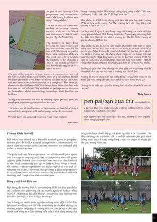 6
As part of our Primary Clubs
programme and community
work, Ms Suong has been run-
ning a ‘pen pal club.’
The aim of the club was to start
student to student commu-
nication with An Ha School,
our ‘Community Link School’,
here in Ho Chi Minh City.
The children in Years Four,
Five and Six have been learn-
ing how to write ‘pen pal’ let-
ters with Ms Suong as part of
their extra-curricular club and
this week we will be sending
these letters to the children at
An Ha. We anticipate that we
will have in the region of sixty
letters to send.
The aim of this project is to foster more of a community spirit with
the school, rather than just assisting them as a fundraising project.
We have chosen to write letters as many children at An Ha School
will not have access to the internet or a computer. The letter is a
chance for the children of BVIS to learn about other children who
live here in Ho Chi Minh City and who are perhaps not as fortunate
as themselves whilst introducing themselves, their families and
hobbies.
Along with the letters we will be sending paper, pencils, pens and
envelopes to encourage the children to reply.
The letters are all handwritten in Vietnamese, so that the activity is
accessible to everyone, with no language barrier to overcome.
We will keep you updated when we receive our replies!
Mr Franco
Trong chương trình CLB và hoạt động cộng đồng ở khối Tiểu học,
Cô Sương đã tổ chức một CLB “bạn qua thư”.
Mục đích của CLB là xây dựng mối liên kết giữa học sinh trường
BVIS và học sinh trường An Hạ, trường liên kết cộng đồng của
trường BVIS ở TPHCM.
Các học sinh Lớp 4, 5 và 6 đang cùng Cô Sương học cách viết thư
trong giờ sinh hoạt CLB. Trong tuần này, Trường sẽ gửi những bức
thư đầu tiên đến các bạn nhỏ ở trường An Hạ. Dự tính Trường sẽ
gửi đi khoảng 60 bức thư.
Mục đích của dự án này là đẩy mạnh phát triển tinh thần vì cộng
đồng của các em học sinh thay vì chỉ dừng lại ở một chiến dịch
quyên góp. Nhà Trường đã chọn hình thức viết thư tay vì rất nhiều
học sinh ở trường An Hạ không được tiếp cận với mạng Internet
hoặc máy tính. Hoạt động này là cơ hội để học sinh trường BVIS tìm
hiểu về cuộc sống của những bạn nhỏ kém may mắn hơn ở TPHCM
cũng như tự giới thiệu về bản thân, gia đình và sở thích của mình.
Trường sẽ gửi kèm theo những bức thư giấy, bút và phong thư để
khuyến khích các em học sinh ở trường An Hạ hồi âm.
Những lá thư sẽ được viết tay bằng tiếng Việt để mở rộng cơ hội
tham gia hoạt động cho tất cả các em học sinh ở mọi trình độ.
Chúng tôi sẽ tiếp tục cập nhật thông tin khi nhận được hồi âm của
các em!
Thầy Franco
pen pal/bạn qua thư noun/danh từ
a person that you make friends with by writing letters, often
somebody you have never met
một người bạn làm quen qua thư tay, thường là một người
chưa từng gặp ngoài đời
Primary Girls Football
BIS asked our school for a friendly football game in prepara-
tion for their FOBISEA football competition. Unfortunately, we
don’t start our season until January, however, we obliged and
rallied a team together.
The girls had very little experience, but still showed great spirit
and courage to step up and play a competitive football game
against girls that not only train at school but also play football
in the local community for up to three to four hours a week.
Of course, with no experience we didn’t expect to win and ul-
timately we didn’t. However, the girls had a great opportunity
to see what football is like and are looking forward to some real
training and competitive fixtures next year.
Bóng đá nữ khối Tiểu học
Đội bóng đá trường BIS đã mời trường BVIS thi đấu giao hữu
để chuẩn bị cho giải bóng đá các trường Quốc tế Anh ở Đông
Nam Á (FOBISEA). Dù đến tháng 1 mùa bóng của Trường mới
bắt đầu, nhưng đội vẫn đồng ý tham gia.
Tuy không có nhiều kinh nghiệm nhưng toàn đội đã thi đấu
hết mình và dũng cảm đối đầu với những tuyển thủ không chỉ
thường xuyên luyện tập ở trường mà còn chơi bóng ở khu vực
mình sinh sống từ 3 đến 4 tiếng mỗi tuần. Đội không mong đợi
sẽ giành được chiến thắng với kinh nghiệm ít ỏi của mình. Dù
thua nhưng các tuyển thủ đã có cơ hội nếm trải cảm giác chơi
bóng thực thụ và đang nóng lòng được rèn luyện và tham gia
thi đấu trong năm sau.
 