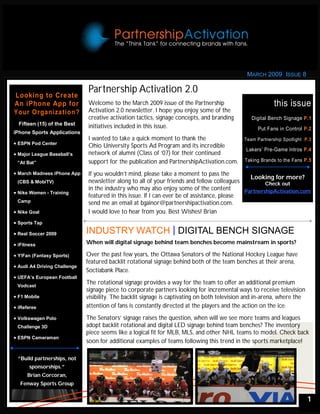 MARCH 2009 ISSUE 8

                               Partnership Activation 2.0
Looking to Create
An iPhone App for              Welcome to the March 2009 issue of the Partnership                           this issue
Your Organization?             Activation 2.0 newsletter. I hope you enjoy some of the
                               creative activation tactics, signage concepts, and branding        Digital Bench Signage P.1
  Fifteen (15) of the Best     initiatives included in this issue.                                   Put Fans in Control P.2
iPhone Sports Applications
                               I wanted to take a quick moment to thank the                    Team Partnership Spotlight P.3
 ESPN Pod Center             Ohio University Sports Ad Program and its incredible
                                                                                                Lakers’ Pre-Game Intros P.4
 Major League Baseball’s     network of alumni (Class of ‘07) for their continued
 “At Bat”                      support for the publication and PartnershipActivation.com.      Taking Brands to the Fans P.5

 March Madness iPhone App    If you wouldn’t mind, please take a moment to pass the
                                                                                                Looking for more?
 (CBS & MobiTV)                newsletter along to all of your friends and fellow colleagues          Check out
                               in the industry who may also enjoy some of the content         PartnershipActivation.com
 Nike Women - Training
                               featured in this issue. If I can ever be of assistance, please
 Camp                          send me an email at bgainor@partnershipactivation.com.
 Nike Goal                   I would love to hear from you. Best Wishes! Brian
 Sports Tap

 Real Soccer 2009            INDUSTRY WATCH DIGITAL BENCH SIGNAGE
 iFitness                    When will digital signage behind team benches become mainstream in sports?

 Y!Fan (Fantasy Sports)      Over the past few years, the Ottawa Senators of the National Hockey League have
                               featured backlit rotational signage behind both of the team benches at their arena,
 Audi A4 Driving Challenge
                               Soctiabank Place.
 UEFA’s European Football
 Vodcast
                               The rotational signage provides a way for the team to offer an additional premium
                               signage piece to corporate partners looking for incremental ways to receive television
 F1 Mobile                   visibility. The backlit signage is captivating on both television and in-arena, where the
 iReferee                    attention of fans is constantly directed at the players and the action on the ice.
 Volkswagen Polo             The Senators’ signage raises the question, when will we see more teams and leagues
 Challenge 3D                  adopt backlit rotational and digital LED signage behind team benches? The inventory
                               piece seems like a logical fit for MLB, MLS, and other NHL teams to model. Check back
 ESPN Cameraman
                               soon for additional examples of teams following this trend in the sports marketplace!

  “Build partnerships, not
       sponsorships.”
      Brian Corcoran,
   Fenway Sports Group


                                                                                                                           1
 