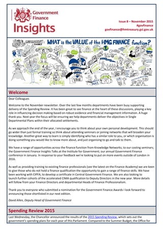 Welcome
Dear Colleagues
Welcome to the November newsletter. Over the last few months departments have been busy supporting
delivery of the Spending Review. It has been great to see finance at the heart of these discussions, playing a key
role in influencing decision making based on robust evidence and financial management information. A huge
thank you. Next year the focus will be ensuring we help departments deliver the objectives in Single
Departmental Plans within their allocated settlements.
As we approach the end of the year, I encourage you to think about your own personal development. This should
go wider than just formal training so think about attending seminars or joining networks that will broaden your
knowledge. Another great way to learn is simply identifying who has a similar role to you, or which organisation is
doing something you would like to know more about, and just organising to go and talk to them.
We have a range of opportunities across the finance function from Knowledge Networks; to our costing seminars;
the Government Finance Insights Talks at the Institute for Government; our annual Government Finance
conference in January. In response to your feedback we’re looking to put on more events outside of London in
2016.
As well as providing training to existing finance professionals (see the latest on the Finance Academy) we are keen
to give those who do not hold a finance qualification the opportunity to gain a range of finance skills. We have
been working with CIPFA, to develop a certificate in Central Government Finance. We are also looking to
launch further cohorts of the accelerated CIMA qualification to Deputy Directors in the new year. More details
will follow from your Finance Directors and departmental Heads of Finance Professionalism.
Thank you to everyone who submitted a nomination for the Government Finance Awards I look forward to
announcing those shortlisted in our next edition.
David Allen, Deputy Head of Government Finance
Spending Review 2015
Last Wednesday, the Chancellor announced the results of the 2015 Spending Review, which sets out the
government’s spending plans for each year of this Parliament. Compared to the Summer Budget, the Office for
Issue 8 – November 2015
#govfinance
govfinance@hmtreasury.gsi.gov.uk
 