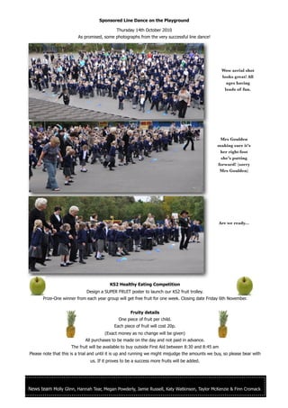 Sponsored Line Dance on the Playground

                                             Thursday 14th October 2010
                         As promised, some photographs from the very successful line dance!




                                                                                                      Wow aerial shot
                                                                                                      looks great! All
                                                                                                        ages having
                                                                                                       loads of fun.




                                                                                                   Mrs Goulden
                                                                                                  making sure it’s
                                                                                                   her right foot
                                                                                                   she’s putting
                                                                                                  forward! (sorry
                                                                                                   Mrs Goulden)




                                                                                                     Are we ready...




                                          KS2 Healthy Eating Competition
                             Design a SUPER FRUIT poster to launch our KS2 fruit trolley.
       Prize-One winner from each year group will get free fruit for one week. Closing date Friday 6th November.


                                                     Fruity details
                                              One piece of fruit per child.
                                            Each piece of fruit will cost 20p.
                                       (Exact money as no change will be given)
                             All purchases to be made on the day and not paid in advance.
                     The fruit will be available to buy outside First Aid between 8:30 and 8:45 am
Please note that this is a trial and until it is up and running we might misjudge the amounts we buy, so please bear with
                               us. If it proves to be a success more fruits will be added.




News team Molly Glinn, Hannah Tear, Megan Powderly, Jamie Russell, Katy Watkinson, Taylor McKenzie & Finn Cromack
 