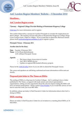 03                     AoC London Region Members’ Bulletin, Issue 84
December
  2010


      AoC London Region Members’ Bulletin – 3 December 2010
      Headlines...

      AoC London Region events
      7 January – Regional College/Provider Briefing at Westminster Kingsway College

      Click here for more information and to register.

      This will be followed by a session for London Principals to consider the implications for
      their Colleges. The meeting will also take place at Westminster Kingsway College, Kings
      Cross Campus from 1.30pm to 3.00pm. If you would like to attend the afternoon session
      please email aoclondonregionevents@aoc.co.uk to register a place.

      Principals’ Forum - 18 January 2011

      Another date for the diary:

      Date: Tuesday 18 January 2011
      Times: 4.15-4.30 pm Refreshments
             4.30 -6.00 pm Principals’ Forum

      Agenda:
                 o   The future shape of provision in London
                 o   AoC/RCU MiDES service
                 o   Update on regional BIS-funded efficiency projects

      Please let the AOCLR office know if you are able to attend the Principals’ forum.

      The venue and speakers are still being confirmed and more information will be sent out
      shortly.

      Proposed joint letter to The Times on EMAs
      The ending of EMAs is a big issue for London Colleges. AoC is seeking to have a letter
      published in The Times, co-signed with trade unions and school representative
      organisations, setting out clear arguments about the adverse impact ending the EMA will
      have on learner participation. Please contact Chris Walden if you would like advice on how
      best to raise this with your local MP/MPs.

      In addition, please see today’s Chief Executive’s letter for information about what AoC is
      doing on EMAs.

      ESOL meeting
      Please see today’s Chief Executive’s letter for an invitation to a meeting about ESOL on 16
      December.
 