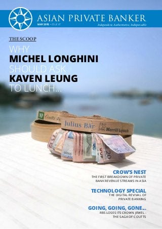 MAY 2015 • ISSUE 87 Independent, Authoritative, Indispensable
ASIAN PRIVATE BANKER
CROW’S NEST
THE FIRST BREAKDOWN OF PRIVATE
BANK REVENUE STREAMS IN ASIA
TECHNOLOGY SPECIAL
THE DIGITAL REVIVAL OF
PRIVATE BANKING
GOING, GOING, GONE...
RBS LOSES ITS CROWN JEWEL -
THE SAGA OF COUTTS
THE SCOOP
WHY
MICHEL LONGHINI
SHOULD ASK
KAVEN LEUNG
TO LUNCH...
 