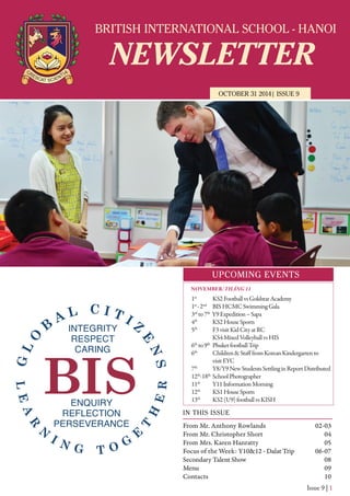 BRITISH INTERNATIONAL SCHOOL - HANOI
NEWSLETTER
OCTOBER 31 2014| ISSUE 9
IN THIS ISSUE
From Mr. Anthony Rowlands
From Mr. Christopher Short
From Mrs. Karen Hanratty
Focus of the Week: Y10&12 - Dalat Trip
Secondary Talent Show
Menu
Contacts
02-03
04
05
06-07
08
09
10
Issue 9 | 1
UPCOMING EVENTS
1st
KS2FootballvsGoldstarAcademy
1st
-2nd
BISHCMCSwimmingGala
3rd
to7th
Y9Expedition–Sapa
4th
KS2HouseSports
5th
F3visitKidCityatRC
KS4MixedVolleyballvsHIS
6th
to9th
PhuketfootballTrip
6th
Children&StafffromKoreanKindergartento
visitEYC
7th
Y8/Y9NewStudentsSettlinginReportDistributed
12th
-18th
SchoolPhotographer
11th
Y11InformationMorning
12th
KS1HouseSports
13th
KS2(U9)footballvsKISH
NOVEMBER/THÁNG 11
 
