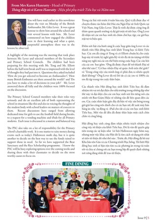 You will have read earlier in this newsletter
about the visit on Monday of the British
Ambassador, Mr. Giles Lever. It was a great
honour to show him around the school and
visit several lessons with him. Mr. Lever
commented on how engaged the children
were in their learning and what a quiet,
purposeful atmosphere there was in the
lessons he observed.
A highlight of the morning was the meeting that took place
between Mr. Lever and selected members of the Secondary
and Primary School Councils. The children had been
preparing for this meeting with Ms. Tong and Ms. Elliott
before the half term break and I was so impressed with the level
of thought they had put into it. Questions they asked included
‘How do you get selected to become an Ambassador?’, ‘How
many British Embassies are there around the world?’ and ‘Do
you have to make a lot of decisions in your job?’ Mr. Lever
answered them all fully and the children were 100% focused
on the discussion.
The Primary School Council members take their roles very
seriously and do an excellent job of both representing the
school in situations like this and also in voicing the thoughts of
the student body with school leaders on matters of concern to
them. Recent discussions have ranged from allowing
dedicated time for girls to use the football field during breaks,
to a request for a vending machine and iPads for all Primary
students. Each issue is discussed in a mature and balanced way.
The PSC also take on a lot of responsibility for the Primary
school’s charitable work. It is one matter to raise money during
events such as today’s Halloween mufti day, but it is quite
another to decide on the best way to use the funds raised to
support those in need. So far we have supported the Bear
Sanctuary and the Rice Scholarship programme. I know the
PSC will be busy exploring options over the coming weeks and
sharing these with their classmates to decide on the most
worthy causes to focus on.
Trong các bài viết trước ở tuần báo này, Quý vị đã được đọc về
chuyến thăm vào hôm thứ Hai của Ngài Đại sứ Anh Quốc tại
Việt Nam, ông Giles Lever. Thật là vinh dự được cùng ông đi
thăm quan quanh trường và dự giờ một số tiết học. Ông Lever
đã nhận xét các em học sinh rất chăm chú học tập; các giờ học
trật tự và hiệu quả.
Điểm nổi bật của buổi sáng là cuộc họp giữa ông Lever và các
thành viên Hội đồng học sinh khối Trung học và khối Tiểu
học. Các em đã cùng cô Tong và cô Elliott chuẩn bị cho cuộc
họp này từ trước kỳ nghỉ giữa Kỳ và tôi đã rất ấn tượng với khả
năng suy nghĩ mà các em thể hiện trong cuộc họp. Các câu hỏi
của các em bao gồm: ‘Ông đã được chọn để trở thành Đại sứ
như thế nào?’, ‘Có bao nhiêu Đại sứ quán Anh trên thế giới?’
và ‘Trong công việc của mình ông có phải đưa ra nhiều quyết
định không?’ Ông Lever đã trả lời tất cả các em và 100% các
em đã tập trung vào cuộc thảo luận.
Các thành viên Hội đồng học sinh khối Tiểu học đã đảm
nhiệm tốt vai trò đại diện cho nhà trường trong những dịp như
thế này và đại diện cho các em học sinh nói lên tiếng nói của
mình với Ban Giám Hiệu về những vấn đề liên quan đến các
em. Các cuộc thảo luận gần đây đã bàn về việc sân bóng trong
giờ giải lao cũng nên dành cho cả các bạn nữ, đề xuất máy bán
hàng ăn nhẹ tự động và iPad cho tất cả các em học sinh khối
Tiểu học. Mỗi vẫn đề đều đã được thảo luận một cách chín
chắn và công bằng.
Hội đồng học sinh cũng đảm nhận nhiều trách nhiệm cho
công việc từ thiện của khối Tiểu học. Đó là vấn đề quyên góp
tiền trong các sự kiện như Lễ hội Halloween ngày hôm nay,
nhưng một việc khác của Hội đó là tìm cách sử dụng tốt nhất
số tiền từ thiện đó như thế nào . Trước đó, Hội đồng đã hỗ trợ
Khu bảo tồn Gấu và các Chương trình Học bổng. Tôi biết Hội
đồng học sinh sẽ bận rộn tìm ra các phương án trong vài tuần
tới và chia sẻ chúng với các bạn trong lớp để quyết định những
nơi xứng đáng nhất để trao từ thiện.
Issue 9 | 5
From Mrs Karen Hanratty - Head of Primary
Thông điệp từ cô Karen Hanratty - Hiệu phó phụ trách Tiểu học và Mầm non
FINE DINING
 