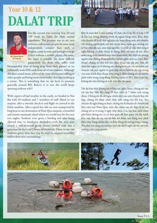 For the second year running Year 10 and
12P went to Dalat for their annual
expedition. The purpose was to try new
activities, talk to new people, become more
independent, conquer fears such as
heights, camp in tents and perhaps even go
4 days without a mobile phone. For some,
the latter is possibly the most difficult
particularly for those who suffer with
Nomophobia (fear of being away from their phone) as we
voluntarily took SIM cards from all of our students. Although
this does sound mean, it forced the issue of everyone talking to
other people and being more social rather than just looking at
a screen. This is something that we are keen to promote
generally around BIS. Believe it or not, the world keeps
spinning without wifi!!
With reports of bad weather in the south, we headed to Noi
Bai with 55 students and 7 members of staff. Much to our
surprise, after a smooth check-in and flight we arrived in the
Dalat sunshine. After a quick bus ride we were transported by
long boat to our destination of Nam Qua campsite, a beautiful
and remote manmade island where we would stay for the next
two nights. Students were given a briefing and after being
allowed time to familiarise themselves with the area were
served a well-deserved group dinner cooked with just a
generator for fuel and 2 hours of electricity. I have to say, our
students, given what they may be used to, adapted incredibly
well to their new surroundings.
Đây là năm thứ 2 nhà trường tổ chức cho Lớp 10 và Lớp 12P
đi Đà Lạt trong chương trình dã ngoại hàng năm. Mục đích
của chuyến đi là để thử nghiệm các hoạt động mới, trò chuyện
với những người mới, trở nên tự tin hơn, vượt qua những nỗi
sợ hãi như độ cao, cắm trại ngủ lều và có lẽ cả việc thử sống 4
ngày không có điện thoại di động. Đối với một số em, điều
cuối cùng có lẽ chính là việc khó khăn nhất, đặc biệt với những
người mắc chứng Nomophobia (sợ khi phải tách xa chiếc điện
thoại) chúng tôi thu hết sim điện thoại của các em. Mặc dù
điều này nghe có vẻ không tốt nhưng nó buộc các em phải nói
chuyện với mọi người và giao tiếp nhiều hơn là chỉ tập trung
vào màn hình điện thoại. Đây cũng là điều chúng tôi rất muốn
phát triển trong cộng đồng Trường Quốc tế BIS. Dù có tin hay
không thì nếu không có wifi, trái đất vẫn quay.
Với dự báo thời không tốt ở khu vực phía Nam, chúng tôi vẫn
tới sân bay Nội Bài cùng 55 học sinh và 7 nhân viên trong
đoàn. Chúng tôi đã rất ngạc nhiên khi sau một chuyến bay tốt
đẹp, chúng tôi được nhìn thấy ánh nắng của Đà Lạt. Sau
chuyến đi ngắn bằng xe buýt, chúng tôi đi thuyền di chuyển tới
khu cắm trại Nam Qua, một đảo nhân tạo rất đẹp và xa mà
chúng tôi sẽ ở trong 2 ngày tiếp theo. Các em học sinh được
phổ biến thông tin và có thời gian để làm quen với địa hình
khu vực. Sau đó các em ăn bữa tối được nấu bằng máy phát
điện chạy bằng nhiên liệu và điện dùng chỉ trong vòng 2 tiếng.
Tôi phải nói rằng các em học sinh đã thích nghi rất tốt với môi
trường mới xung quanh.
Issue 9 | 6
Mr Simon Byrne
PE Teacher
Year 10 & 12
DALAT TRIP
 