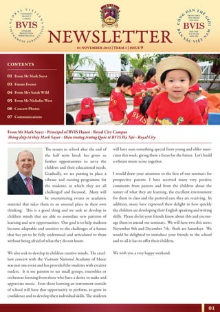 01
01 NOVEMBER 2013 | TERM 1 | ISSUE 9
NEWSLETTER
NHỊP CẦU THẾ GIỚI
From Mr Mark Sayer - Principal of BVIS Hanoi - Royal City Campus
Thông điệp từ thầy Mark Sayer - Hiệu trưởng trường Quốc tế BVIS Hà Nội - Royal City
The return to school after the end of
the half term break has given us
further opportunities to serve the
children and their educational needs.
Gradually, we are putting in place a
vibrant and exciting programme for
the students, in which they are all
challenged and focussed. Many will
be encountering events or academic
material that takes them to an unusual place in their own
thinking. This is a good thing and we seek to develop in
children minds that are able to assimilate new patterns of
learning and new opportunities. Our goal is to help students
become adaptable and sensitive to the challenges of a future
that has yet to be fully understood and articulated to them
without being afraid of what they do not know.
We also seek to develop in children creative minds. The excel-
lent concert with the Vietnam National Academy of Music
was just one event and has provided the students with creative
outlets. It is my passion to see small groups, ensembles or
orchestras forming from those who have a desire to make and
appreciate music. Even those learning an instrument outside
of school will have that opportunity to perform, to grow in
confidence and to develop their individual skills. The students
will have seen something special from young and older musi-
cians this week, giving them a focus for the future. Let’s build
a vibrant music scene together.
I would draw your attention to the first of our seminars for
prospective parents. I have received many very positive
comments from parents and from the children about the
nature of what they are learning, the excellent environment
for them in class and the pastoral care they are receiving. In
addition, many have expressed their delight in how quickly
the children are developing their English speaking and writing
skills. Please do let your friends know about this and encour-
age them to attend our seminars. We will have two this term:
November 9th and December 7th. Both are Saturdays. We
would be delighted to introduce your friends to the school
and to all it has to offer their children.
We wish you a very happy weekend.
CONTENTS
01
03
04
05
06
07
From Mr Mark Sayer
Future Events
From Mrs Sarah Wild
From Mr Nicholas West
Concert Photos
Communications
 